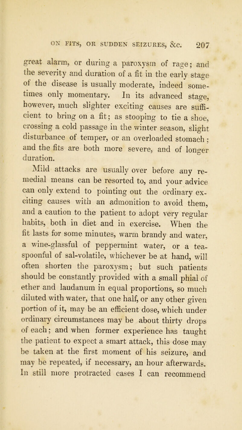 great alarm, or during a paroxysm of rage; and the severity and duration of a fit in the early stage of the disease is usually moderate, indeed some- times only momentary. In its advanced stage, however, much slighter exciting causes are suffi- cient to bring on a fit; as stooping to tie a shoe, crossing a cold passage in the winter season, slight disturbance of temper, or an overloaded stomach : and the fits are both more severe, and of longer duration. Mild attacks are usually over before any re- medial means can be resorted to, and your advice can only extend to pointing out the ordinary ex- citing causes with an admonition to avoid them, ana a caution to the patient to adopt very regular habits, both in diet and in exercise. When the fit lasts for some minutes, warm brandy and water, a wine-glassful of peppermint water, or a tea- spoonful of sal-volatile, whichever be at hand, will often shorten the paroxysm; but such patients should be constantly provided with a small phial of ether and laudanum in equal proportions, so much diluted with water, that one half, or any other given portion of it, may be an efficient dose, which under ordinary circumstances may be about thirty drops of each; and when former experience has taught the patient to expect a smart attack, this dose may be taken at the first moment of his seizure, and may be repeated, if necessary, an hour afterwards. In still more protracted cases I can recommend
