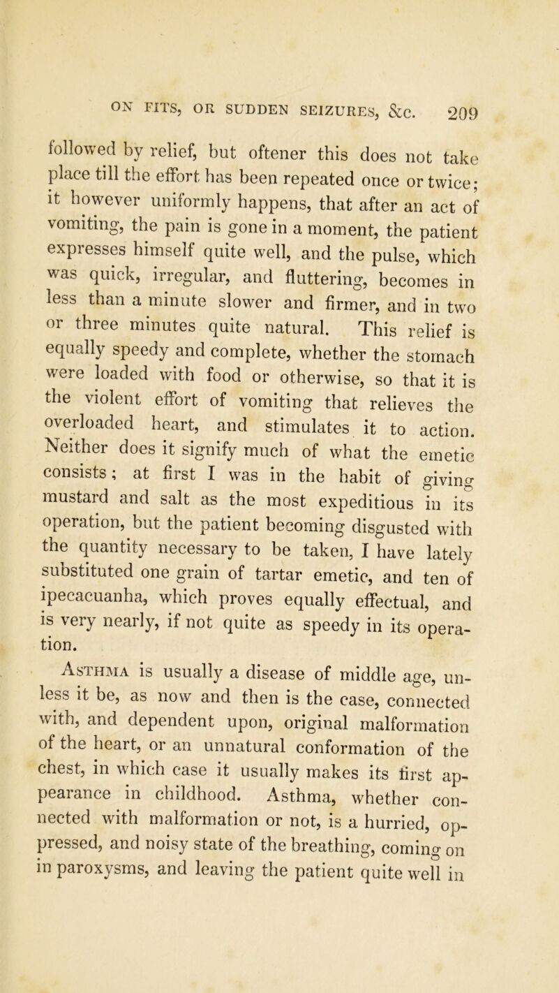 followed by relief, but oftener this does not take place till the effort has been repeated once or twice; it however uniformly happens, that after an act of vomiting, the pain is gone in a moment, the patient expresses himself quite well, and the pulse, which was quick, irregular, and fluttering, becomes in less than a minute slower and firmer, and in two or three minutes quite natural. This relief is equally speedy and complete, whether the stomach were loaded with food or otherwise, so that it is the violent effort of vomiting that relieves the overloaded heart, and stimulates it to action. Neither does it signify much of what the emetic consists; at first I was in the habit of giving mustard and salt as the most expeditious in its operation, but the patient becoming disgusted with the quantity necessary to be taken, I have lately substituted one grain of tartar emetic, and ten of ipecacuanha, which proves equally effectual, and is very nearly, if not quite as speedy in its opera- tion. Asthma is usually a disease of middle age, un- less it be, as now and then is the case, connected with, and dependent upon, original malformation of the heart, or an unnatural conformation of the chest, in which case it usually makes its first ap- pearance in childhood. Asthma, whether con- nected with malformation or not, is a hurried, op- pressed, and noisy state of the breathing, coming on in paroxysms, and leaving the patient quite well in