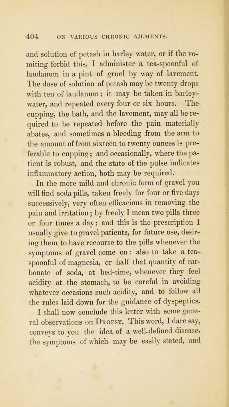 and solution of potash in barley water, or if the vo- miting forbid this, I administer a tea-spoonful of laudanum in a pint of gruel by way of lavement. The dose of solution of potash may be twenty drops with ten of laudanum; it may be taken in barley- water, and repeated every four or six hours. The cupping, the bath, and the lavement, may all be re- quired to be repeated before the pain materially abates, and sometimes a bleeding from the arm to the amount of from sixteen to twenty ounces is pre- ferable to cupping; and occasionally, where the pa- tient is robust, and the state of the pulse indicates inflammatory action, both may be required. In the more mild and chronic form of gravel you will find soda pills, taken freely for four or five days successively, very often efficacious in removing the pain and irritation; by freely I mean two pills three or four times a day; and this is the prescription I usually give to gravel patients, for future use, desir- ing them to have recourse to the pills whenever the symptoms of gravel come on: also to take a tea- spoonful of magnesia, or half that quantity of car- bonate of soda, at bed-time, whenever they feel acidity at the stomach, to be careful in avoiding whatever occasions such acidity, and to follow all the rules laid down for the guidance of dyspeptics. I shall now conclude this letter with some gene- ral observations on Dropsy. This word, I dare say, conveys to you the idea of a well-defined disease? the symptoms of which may be easily stated, and