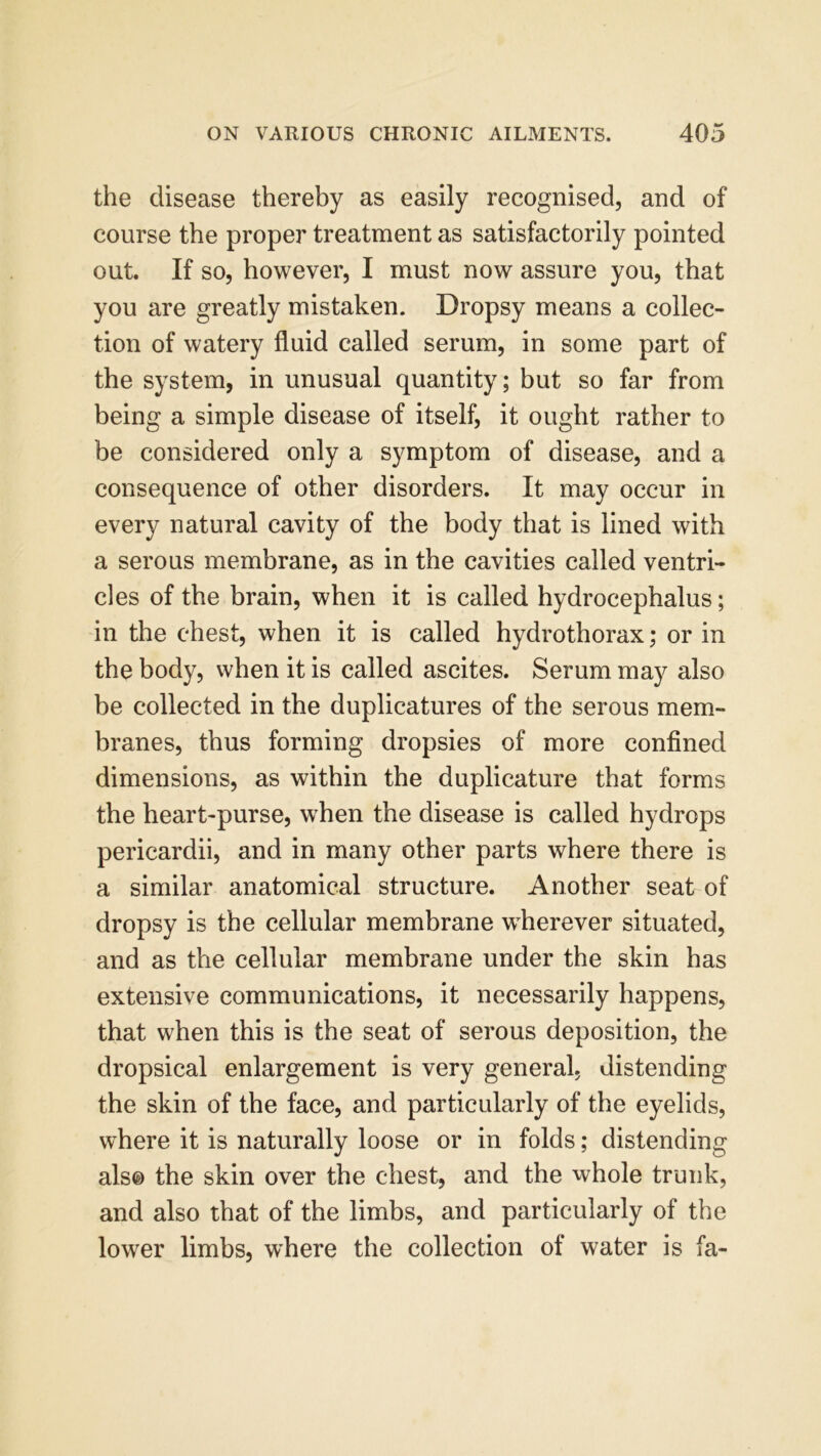 the disease thereby as easily recognised, and of course the proper treatment as satisfactorily pointed out. If so, however, I must now assure you, that you are greatly mistaken. Dropsy means a collec- tion of watery fluid called serum, in some part of the system, in unusual quantity; but so far from being a simple disease of itself, it ought rather to be considered only a symptom of disease, and a consequence of other disorders. It may occur in every natural cavity of the body that is lined with a serous membrane, as in the cavities called ventri- cles of the brain, when it is called hydrocephalus; in the chest, when it is called hydrothorax; or in the body, when it is called ascites. Serum may also be collected in the duplicatures of the serous mem- branes, thus forming dropsies of more confined dimensions, as within the duplicature that forms the heart-purse, when the disease is called hydrops pericardii, and in many other parts where there is a similar anatomical structure. Another seat of dropsy is the cellular membrane wherever situated, and as the cellular membrane under the skin has extensive communications, it necessarily happens, that when this is the seat of serous deposition, the dropsical enlargement is very general, distending the skin of the face, and particularly of the eyelids, where it is naturally loose or in folds; distending also the skin over the chest, and the whole trunk, and also that of the limbs, and particularly of the lower limbs, where the collection of water is fa-