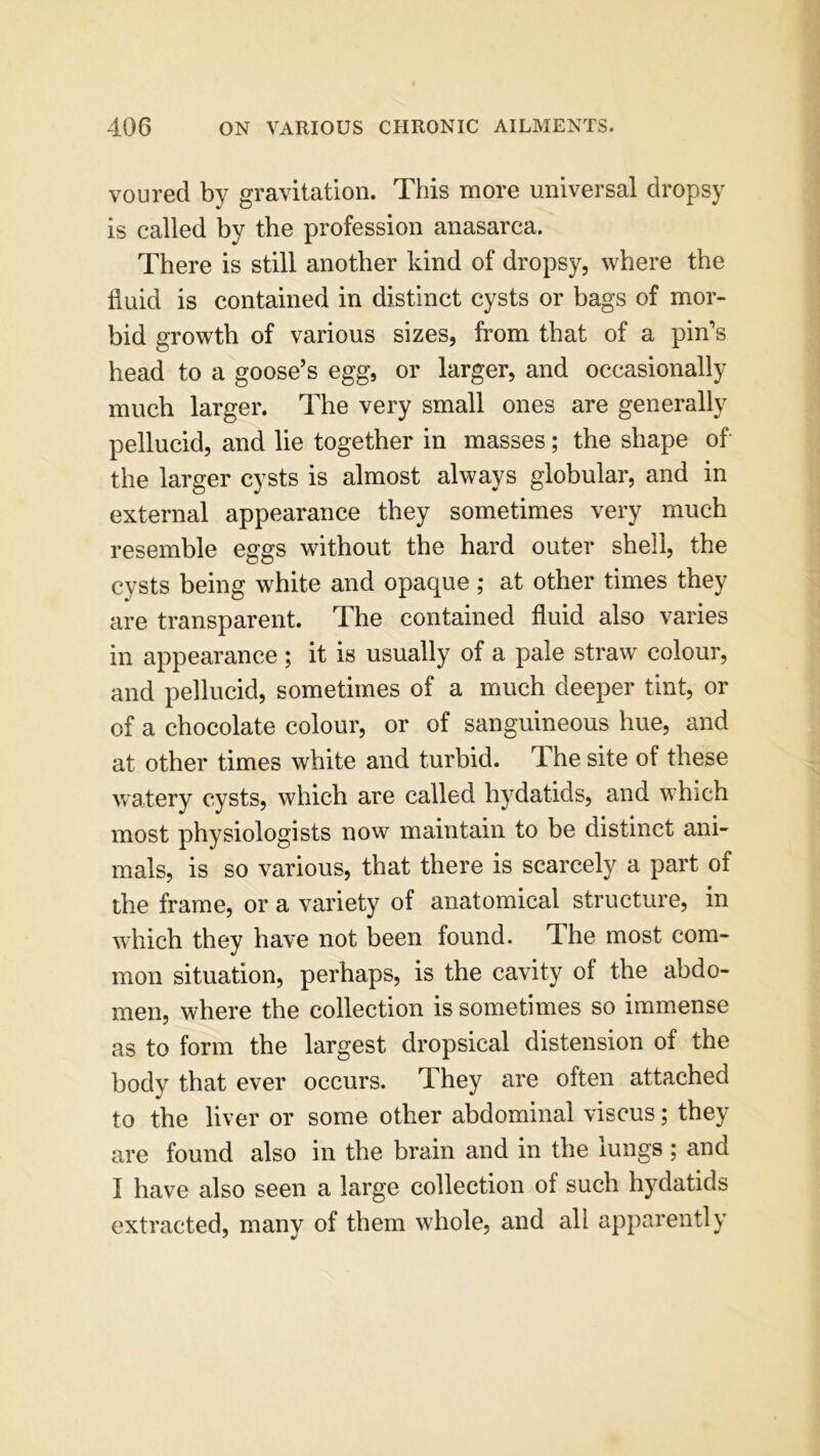 voured by gravitation. This more universal dropsy is called by the profession anasarca. There is still another kind of dropsy, where the fluid is contained in distinct cysts or bags of mor- bid growth of various sizes, from that of a pin’s head to a goose’s egg, or larger, and occasionally much larger. The very small ones are generally pellucid, and lie together in masses; the shape of the larger cysts is almost always globular, and in external appearance they sometimes very much resemble eggs without the hard outer shell, the cysts being white and opaque ; at other times they are transparent. The contained fluid also varies in appearance ; it is usually of a pale straw colour, and pellucid, sometimes of a much deeper tint, or of a chocolate colour, or of sanguineous hue, and at other times white and turbid. The site of these watery cysts, which are called hydatids, and which most physiologists now maintain to be distinct ani- mals, is so various, that there is scarcely a part of the frame, or a variety of anatomical structure, in which they have not been found. The most com- mon situation, perhaps, is the cavity of the abdo- men, where the collection is sometimes so immense as to form the largest dropsical distension of the body that ever occurs. They are often attached to the liver or some other abdominal viscus; they are found also in the brain and in the lungs ; and I have also seen a large collection of such hydatids extracted, many of them whole, and all apparently