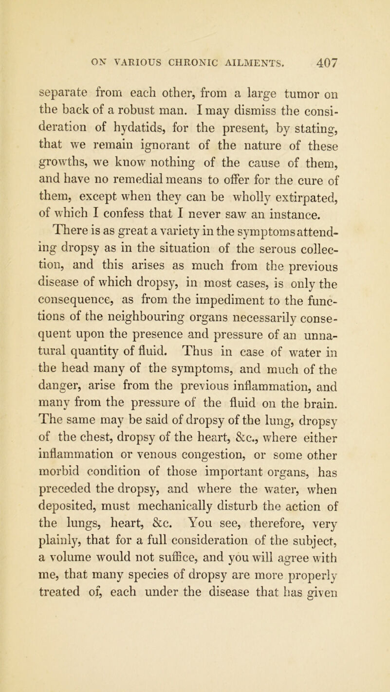 separate from each other, from a large tumor on the back of a robust man. I may dismiss the consi- deration of hydatids, for the present, by statin©-, that we remain ignorant of the nature of these growths, we know nothing of the cause of them, and have no remedial means to offer for the cure of them, except when they can be wholly extirpated, of which I confess that I never saw an instance. There is as great a variety in the symptoms attend- ing dropsy as in the situation of the serous collec- tion, and this arises as much from the previous disease of which dropsy, in most cases, is only the consequence, as from the impediment to the func- tions of the neighbouring organs necessarily conse- quent upon the presence and pressure of an unna- tural quantity of fluid. Thus in case of water in the head many of the symptoms, and much of the danger, arise from the previous inflammation, and many from the pressure of the fluid on the brain. The same may be said of dropsy of the lung, dropsy of the chest, dropsy of the heart, &c., where either inflammation or venous congestion, or some other morbid condition of those important organs, has preceded the dropsy, and where the water, when deposited, must mechanically disturb the action of the lungs, heart, &c. You see, therefore, very plainly, that for a full consideration of the subject, a volume would not suffice, and you will agree with me, that many species of dropsy are more properly treated of, each under the disease that has given