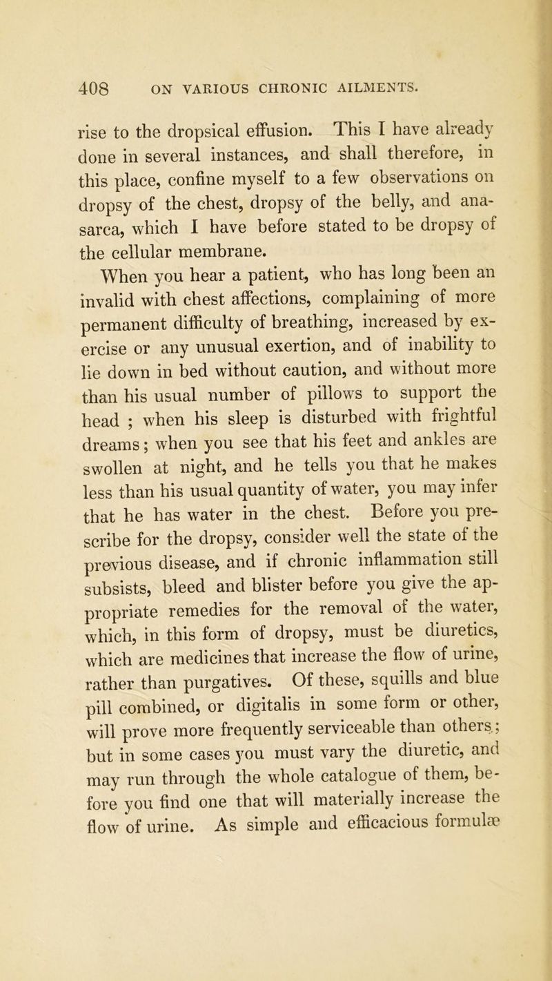 rise to the dropsical effusion. This I have already done in several instances, and shall therefore, in this place, confine myself to a few observations on dropsy of the chest, dropsy of the belly, and ana- sarca, which I have before stated to be dropsy of the cellular membrane. When you hear a patient, who has long been an invalid with chest affections, complaining of more permanent difficulty of breathing, increased by ex- ercise or any unusual exertion, and of inability to lie down in bed without caution, and without more than his usual number of pillows to support the head ; when his sleep is disturbed with frightful dreams; when you see that his feet and ankles are swollen at night, and he tells you that he makes less than his usual quantity of water, you may infer that he has water in the chest. Before you pre- scribe for the dropsy, consider well the state of the previous disease, and if chronic inflammation still subsists, bleed and blister before you give the ap- propriate remedies for the removal of the water, which, in this form of dropsy, must be diuretics, which are medicines that increase the flow of urine, rather than purgatives. Of these, squills and blue pill combined, or digitalis in some form or other, will prove more frequently serviceable than others.; but in some cases you must vary the diuretic, anci may run through the whole catalogue of them, be- fore you find one that will materially mciease the flow of urine. As simple and efficacious formulae