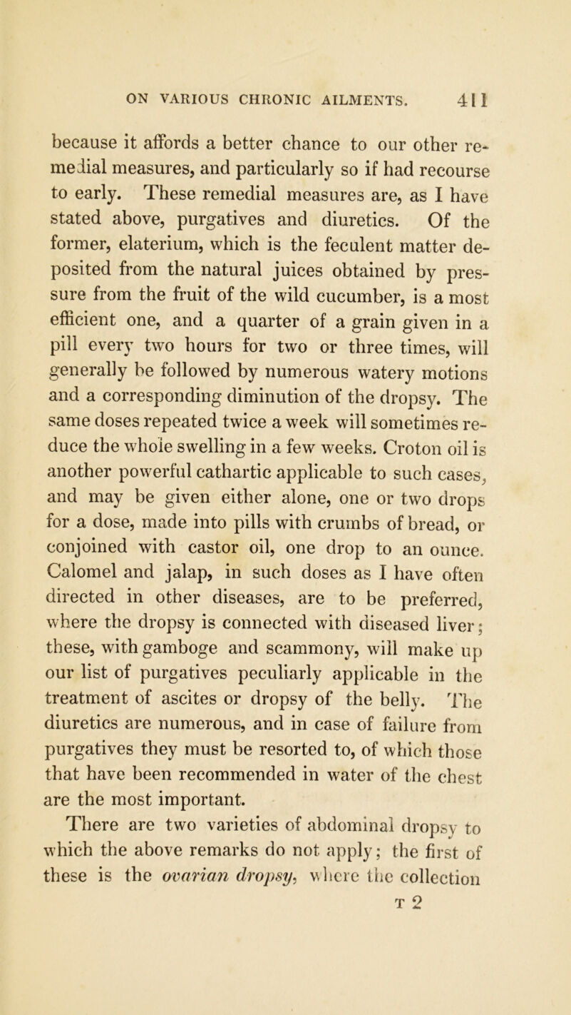 because it affords a better chance to our other re- medial measures, and particularly so if had recourse to early. These remedial measures are, as I have stated above, purgatives and diuretics. Of the former, elaterium, which is the feculent matter de- posited from the natural juices obtained by pres- sure from the fruit of the wild cucumber, is a most efficient one, and a quarter of a grain given in a pill every two hours for two or three times, will generally he followed by numerous watery motions and a corresponding diminution of the dropsy. The same doses repeated twice a week will sometimes re- duce the whole swelling in a few weeks. Croton oil is another powerful cathartic applicable to such cases^ and may he given either alone, one or two drops for a dose, made into pills with crumbs of bread, or conjoined with castor oil, one drop to an ounce. Calomel and jalap, in such doses as I have often directed in other diseases, are to be preferred, where the dropsy is connected with diseased liver; these, with gamboge and scammony, will make up our list of purgatives peculiarly applicable in the treatment of ascites or dropsy of the belly. The diuretics are numerous, and in case of failure from purgatives they must be resorted to, of which those that have been recommended in water of the chest are the most important. There are two varieties of abdominal dropsy to which the above remarks do not apply; the first of these is the ovarian dropsy, where the collection