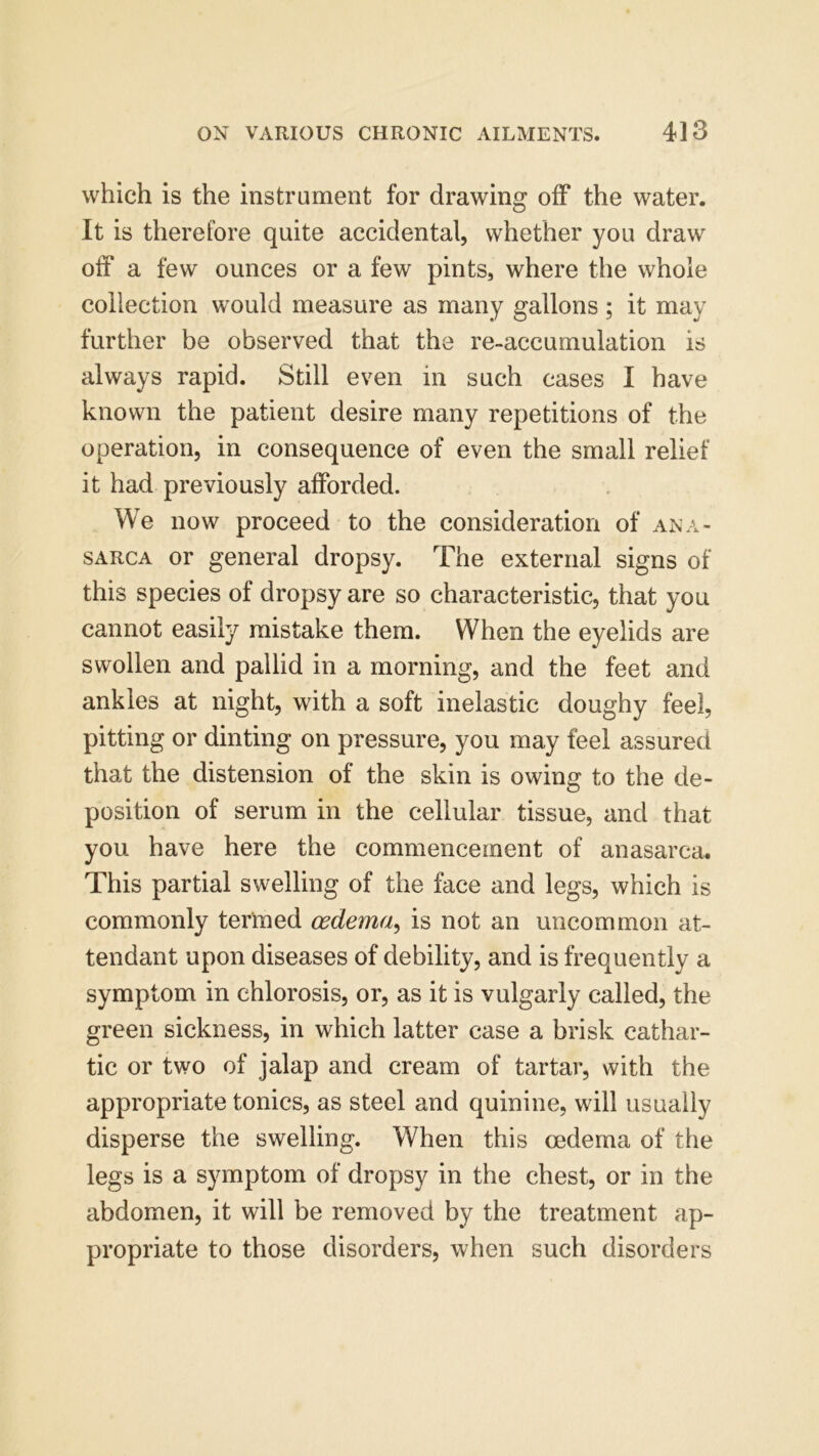 which is the instrument for drawing off the water. It is therefore quite accidental, whether you draw off a few ounces or a few pints, where the whole collection would measure as many gallons; it may further be observed that the re-accumulation is always rapid. Still even in such cases I have known the patient desire many repetitions of the operation, in consequence of even the small relief it had previously afforded. We now proceed to the consideration of ana- sarca or general dropsy. The external signs of this species of dropsy are so characteristic, that you cannot easily mistake them. When the eyelids are swollen and pallid in a morning, and the feet and ankles at night, with a soft inelastic doughy feel, pitting or dinting on pressure, you may feel assured that the distension of the skin is owing to the de- position of serum in the cellular tissue, and that you have here the commencement of anasarca. This partial swelling of the face and legs, which is commonly termed oedema, is not an uncommon at- tendant upon diseases of debility, and is frequently a symptom in chlorosis, or, as it is vulgarly called, the green sickness, in which latter case a brisk cathar- tic or two of jalap and cream of tartar, with the appropriate tonics, as steel and quinine, will usually disperse the swelling. When this oedema of the legs is a symptom of dropsy in the chest, or in the abdomen, it will be removed by the treatment ap- propriate to those disorders, when such disorders