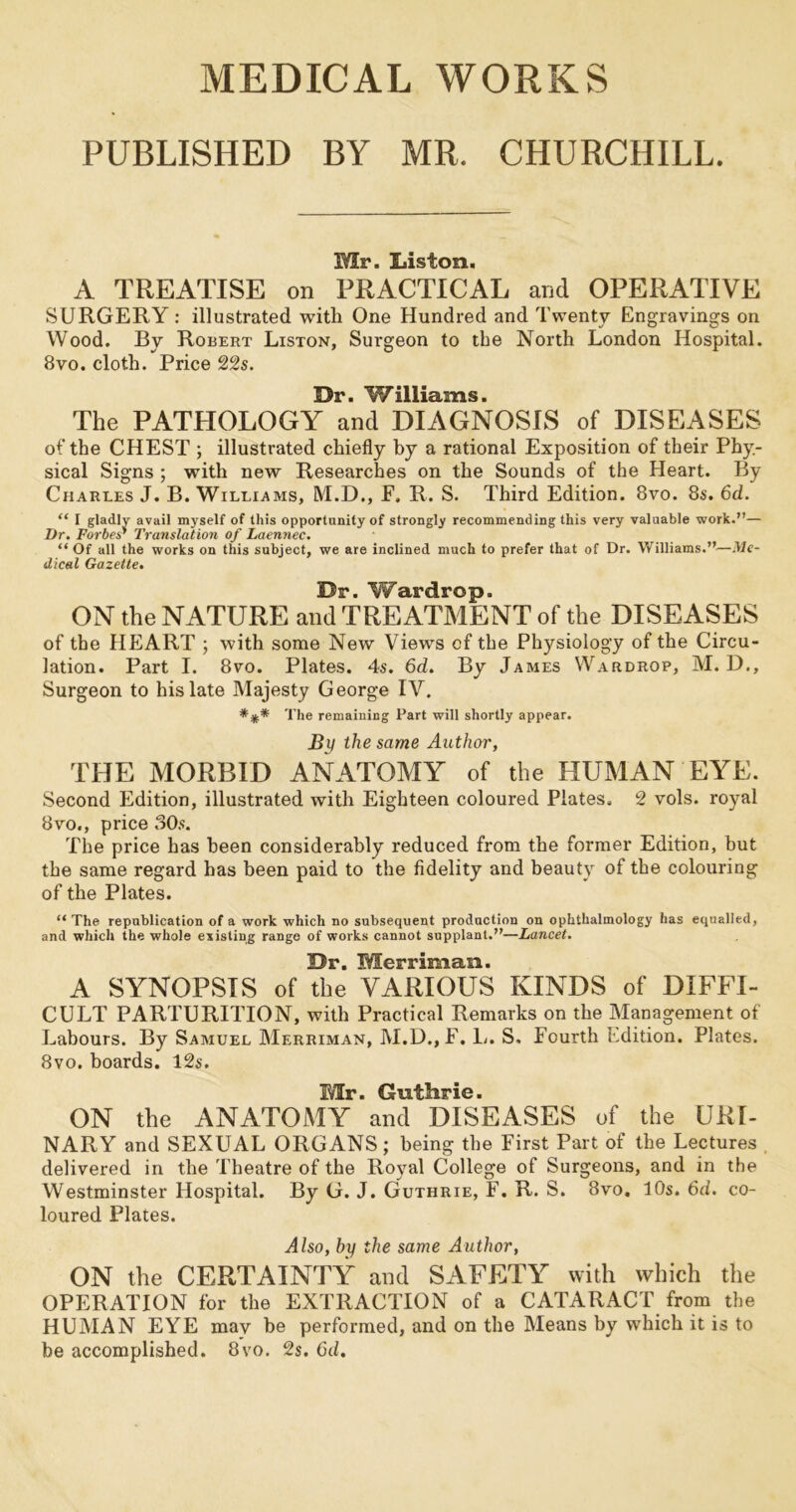 MEDICAL WORKS PUBLISHED BY MR. CHURCHILL. Mr. Liston. A TREATISE on PRACTICAL and OPERATIVE SURGERY : illustrated with One Hundred and Twenty Engravings on Wood. By Robert Liston, Surgeon to the North London Hospital. Bvo. cloth. Price 22s. 531? ■ ■ The PATHOLOGY and DIAGNOSIS of DISEASES of the CHEST ; illustrated chiefly by a rational Exposition of their Phy- sical Signs ; with new Researches on the Sounds of the Heart. By Charles J. B. Williams, M.D., E. R. S. Third Edition. 8vo. 8s. 6d. “ I gladlv avail myself of this opportunity of strongly recommending this very valuable work.”— Dr. Forbes'* Translation of Laennec. “ Of all the works on this subject, we are inclined much to prefer that of Dr. Williams.”—Me- dical Gazette. Dr. Wardrop. ON the NATURE and TREATMENT of the DISEASES of the HEART ; with some New Views of the Physiology of the Circu- lation. Part I. 8vo. Plates. 4s. 6d. By James Wardrop, M. D., Surgeon to his late Majesty George IV. *** The remaining Part will shortly appear. By the same Author, THE MORBID ANATOMY of the HUMAN EYE. Second Edition, illustrated with Eighteen coloured Plates. 2 vols. royal 8vo., price 30s. The price has been considerably reduced from the former Edition, but the same regard has been paid to the fidelity and beauty of the colouring of the Plates. “ The republication of a work which no subsequent production on ophthalmology has equalled, and which the whole esisling range of works cannot supplant.”—Lancet. Dr. Merriman. A SYNOPSIS of the VARIOUS KINDS of DIFFI- CULT PARTURITION, with Practical Remarks on the Management of Labours. By Samuel Merriman, M.D., F. L. S, Fourth Edition. Plates. 8vo. boards. 12s. Mr. Guthrie. ON the ANATOMY and DISEASES of the URI- NARY and SEXUAL ORGANS; being the First Part of the Lectures delivered in the Theatre of the Royal College of Surgeons, and in the Westminster Hospital. By G. J. Guthrie, F. R. S. 8vo. 10s. 6d. co- loured Plates. Also, by the same Author, ON the CERTAINTY and SAFETY with which the OPERATION for the EXTRACTION of a CATARACT from the HUMAN EYE mav be performed, and on the Means by which it is to be accomplished. 8vo. 2s. 6d.
