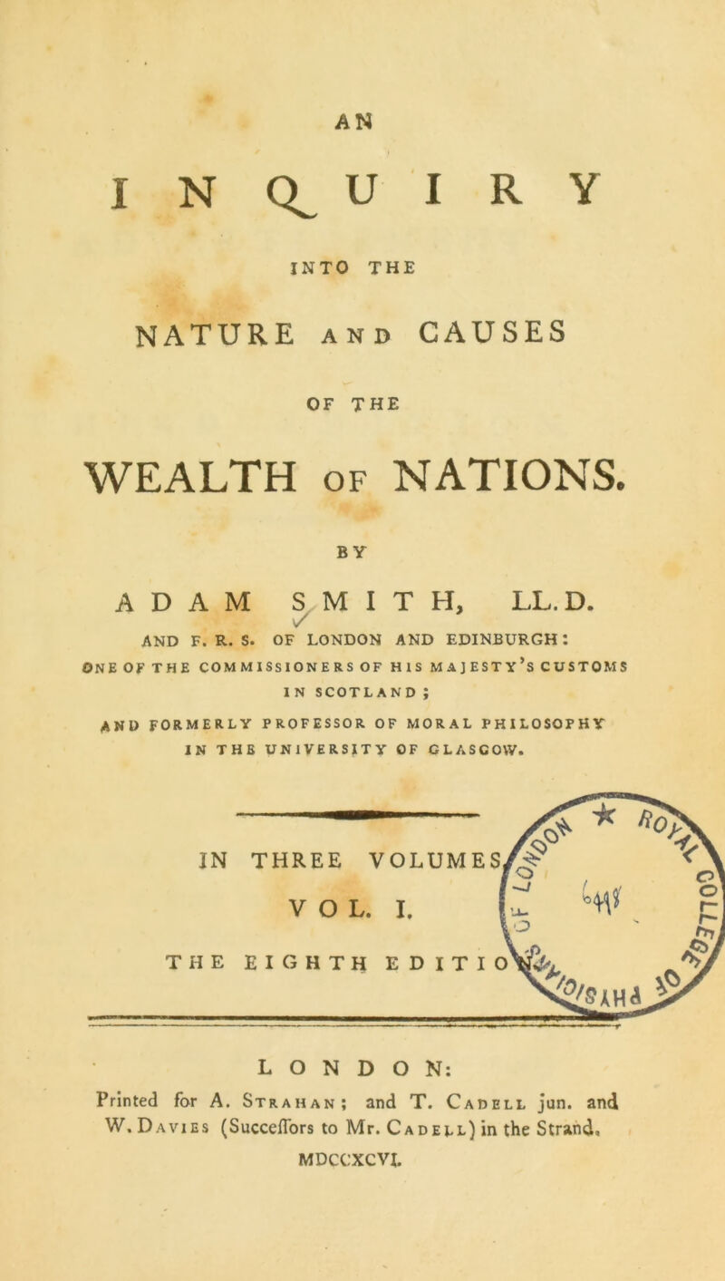 AN I N U I R Y INTO THE NATURE AND CAUSES OF THE WEALTH OF NATIONS. BY ADAM S.M I T H, LL. D. V AND F. R. S. OF LONDON AND EDINBURGH: ONE OF THE COMMISSIONERS OF HIS MAJESTy’s CUSTOMS IN SCOTLAND ; AND FORMERLY PROFESSOR OF MORAL PHILOSOPHY IN THE UNIVERSITY OF GLASGOW. IN THE THREE VOLUMES VOL. I. LONDON: Printed for A. Strahan; and T. Cadell jun. and W, Davies (Succeflbrs to Mr. Cadell) in the Strand. MDCCXCVI.