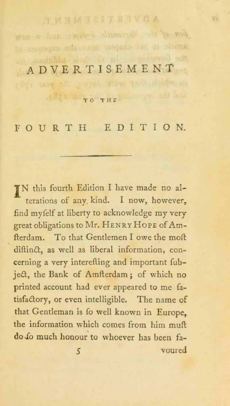 TO THE FOURTH EDITION. « JN this fourth Edition I have made no al- terations of any. kind. I now, however, find myfelf at liberty to acknowledge my very great obligations to Mr. Henry Hope of Am- fterdam. To that Gentlemen I owe the mod I diftin£t, as well as liberal information, con- cerning a very interefling and important fub- je£t, the Bank of Amfterdam; of which no printed account had ever appeared to me fa- tisfadory, or even intelligible. The name of that Gentleman is fo well known in Europe, the information which comes from him mufl: doib much honour to whoever has been fa-