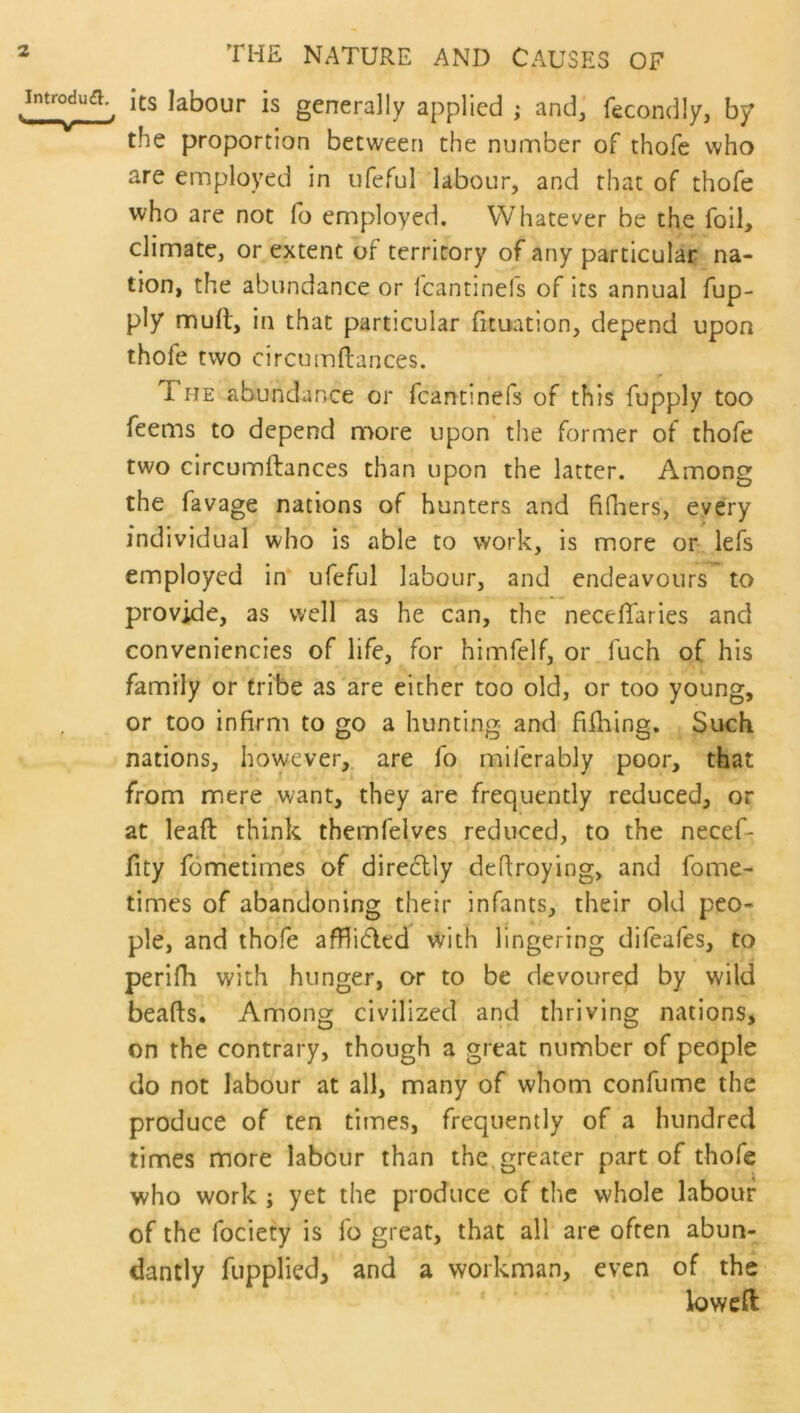 THE NATURE AND CAUSES OF ^introdufl.^ its labour is generally applied ; and, fecondly, by the proportion between the number of thofe who are employed in ufeful labour, and that of thofe who are not fo employed. Whatever be the foil, climate, or extent of territory of any particular na- tion, the abundance or fcantinefs of its annual fup- ply mull, in that particular fituation, depend upon thofe two circumftances. r The abundance or fcantinefs of this fupply too feems to depend more upon the former of thofe two circumftances than upon the latter. Among the favage nations of hunters and fiQiers, every individual who is able to work, is more or lefs employed in ufeful labour, and endeavours to provide, as well as he can, the necelTaries and convenicncies of life, for himfelf, or fuch of his family or tribe as are either too old, or too young, or too infirm to go a hunting and billing. Such nations, however,, are fo miferably poor, that from mere want, they are frequently reduced, or at lead think themfelves reduced, to the necef- fity fometimes of direclly deflroying, and fome- times of abandoning their infants, their old peo- ple, and thofe afflicted with lingering difeafes, to perifh with hunger, or to be devoured by wild beads. Among civilized and thriving nations, on the contrary, though a great number of people do not labour at all, many of whom confume the produce of ten times, frequently of a hundred times more labour than the,greater part of thofe who work ; yet the produce of the whole labour of the fociety is fo great, that all are often abun- dantly fupplied, and a workman, even of the lowed