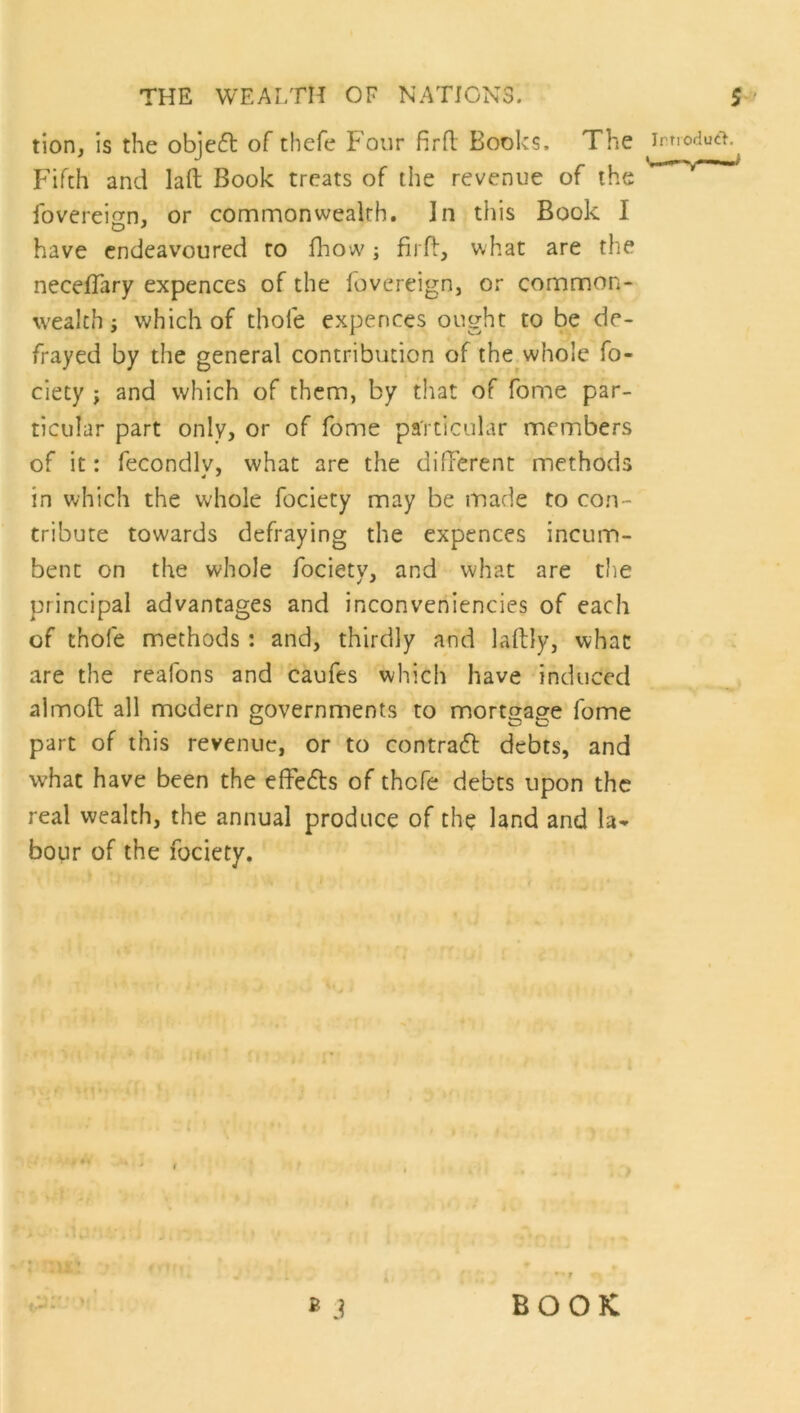 tion, is the obje<5t of thefe Four firfl Books. The IrTiodutl. Fifth and laft Book treats of the revenue of the foverei^n, or commonwealth. In this Book I have endeavoured to fhow; firfl, what are the necefTary expences of the fovereign, or common- wealth j which of thole expences ought to be de- frayed by the general contribution of the whole fo- ciety ; and which of them, by that of fome par- ticular part only, or of fome particular members of it: fecondlv, what are the different methods in which the whole fociety may be made to con- tribute towards defraying the expences incum- bent on the whole fociety, and what are the principal advantages and inconveniencies of each of thole methods : and, thirdly and lallly, what are the reafons and caufes which have induced almoft all modern governments to mortgage fome part of this revenue, or to contrafl debts, and what have been the elfefls of thefe debts upon the real wealth, the annual produce of the land and la- bour of the fociety. B j BOOK