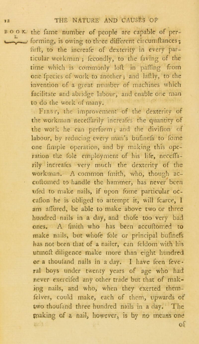 BOOK., the fame number of people are capable of per- forming, is owing to three different circumftances; brft, to the increafe of dexterity in every par- ticular workman ; fecondly, to tfie faving of the time which is commonly loft in pafling from one fpecies of work to another j and laftly, to the invention of a great number of machines which facilitate and abiidge labour;, and enable one man to do the work of many. First, the improvement of the dexterity of the workman neccffarily increafes the quantity of the work he can perform j and the divifion of labour, by reducing every man’s bufinefs to fome one fimple operation, and by making this ope- ration the foie employment of his life, neceffa- rily increafes very much the dexterity of the workman. A common fmith, who, though ac- cutiomed to handle the hammer, has never been iifed to make nails, if upon fome particular oc- cafion he is obliged to attempt it, will fcarce, 1 am affured, be able to make above two or three hundred nails in a day, and thofe too very bad ones. A fmith who has been accufbomed to make nails, but whofe foie or principal bufinefs has not been that of a nailer, can feldom with his utmoil diligence make more than eight hundred or a thouland nails in a day. I have feen feve- ral boys under twenty years of age who had never exercifed any other trade but that of mak- ing nails, and who, when they exerted them- fclves, could make, each of them, upwards of two thoufand three hundred nails in a day.' The tnaking of a nail, however^ is by no means one of