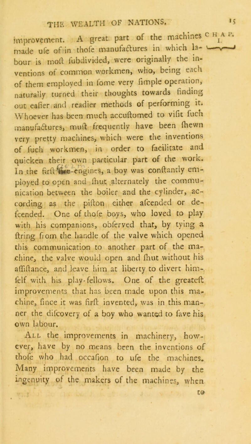 improvement. A great part of the machines c h made ufe of in thofe manufaflures in which la- \— hour is rnoft fubdivided, were originally the in- ventions of common workmen, who, being each of them employed in fome very fimple operation, naturally turned their thoughts towards finding out eafier and readier methods of performing it. Whoever has been much accuftomed to vifit fuch manufa<ftures, muft frequently have been fhewn very pretty machines, which were the inventions of fuch workmen, in order to facilitate and quicken their own particular part of the work. In the ftrft'^iie-engines, a boy was conftantly em- ployed to open and fliut .alternately the commu- nication between the boiler and the cylinder, ac- cording as the pifton either afcended or de- fcended. One of thofe boys, who loved to play with his companions, obferved that, by tying a firing fi orn the handle of the valve which opened this communication to another part of the ma- chine, the valve would open and fhut without his alTifiance, and leave him at liberty to divert him- felf with his play-fellows. One of the greatefi: improvements that has been made upon this ma- chine, fince it was firft invented, was in this man- ner the difcovery of a boy who wanted to fiwe his own labour. All the improvements in machinery, how- ever, have by no means been the inventions of thofe who had occafion to ufe the machines. Many improvements have been made by the ingenuity of the makers of the machines, when A P. I. -V ^ to