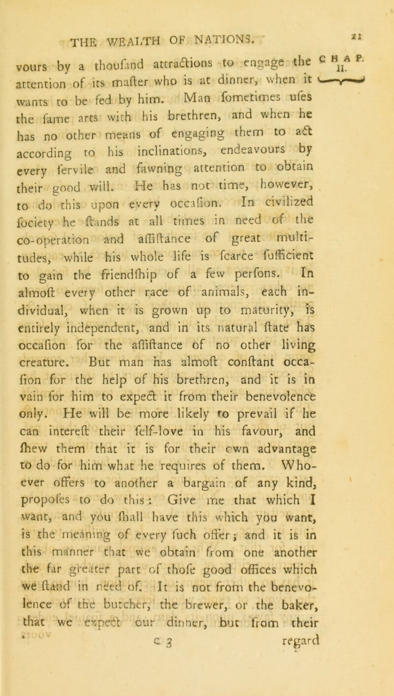 vours by a thouHind attraflions to engage the attention of its mafter who is at dinner, when it wants to be fed by hinn. Man fometimes ufes the fame arcs with his brethren, and when he has no other means of engaging them to a6t according to his inclinations, endeavours by every fervile and fawning attention to obtain their good will. He has not time, however, to do this upon every occafion. In civilized fociety he fbands at all times in need of the co-operation and alTiftance of great multi- tudes, while his whole life is fcarce fufficient to gain the friendfhip of a few perfons. In almoft every other race of animals, each in- dividual, when it is grown up to maturity, is entirely independent, and in its natural (late has occafion for the afllftance of no other living creature. But man has almoft conftant occa- fion for the help of his brethren, and it is in vain for him to expect it from their benevolence only. He will be more likely ro prevail if he can intereft their fdf-love in his favour, and Ihew them that it is for their own advantage to do for him what he requires of them. Who- ever offers to another a bargain of any kind, propofes to do this : Give me that which I want, and you fliall have this w'hich you want, is the meaning of every fuch offer j and it is in this manner that we obtain from one another the far greater part of thofe good offices which we (land in need of. It is not from the benevo- lence of the butcher, the brewer, or the baker, that we expetl our dinner, but from their