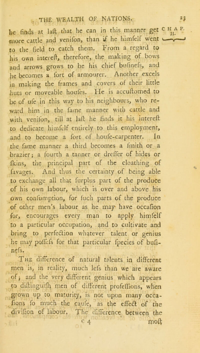 he finds at lall that he can in this manner get c ha p. more cattle and venifon, than ii he himfelf went v-— to the field to catch them. From a regard to his own intereft-, therefore, the making of bows and arrows grows to be his chief bufinefs, and he becomes a fort of armourer. Another excels in making the frames and covers of their little huts or moveable houfes. He is accultomed to be of ufe in this way to his neighbours, who re- ward him in the fame manner with cattle and with venifon, till at lafl; he finds it his intereft to dedicate himfelf entirely to this employment, and to become a fort of houfe-carpenter. In the fame manner a third becomes a Jmith or a brazier; a fourth a tanner or dreffer of hides or fleins, the principal part of the cloathing of fivages. And thus the certainty of being able to exchange all that furplus part of the produce of his own labour, which is over and above his own confumption, for fuch parts of the produce of other men’s labour as he may‘ have occafion for, encourages every man to apply himfelf to a particular occupation, and to cultivate and bring to perfection whatever talent or genius he may pollefs for that particular fpecies of bufi- nefs. The difference of natural talents in different men is, in reality, much Id's than we are aware of; and the very different genius which appears to diflinguifla rpen of different profeffions, when grown up to maturity, is not upon many occa- fions fo much the caufe, as the effe6l of the divifion of labour. The difference between the 4 rnoft