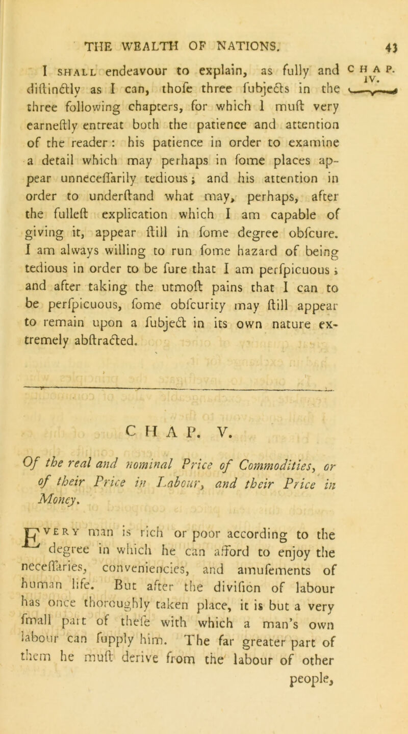 I SHALL endeavour to explain, as fully and c p. diftindly as I can, ihofe three fubjedls in the v three following chapters, for which 1 muft very earneftly entreat both the patience and attention of the reader : his patience in order to examine a detail which may perhaps in fome places ap- pear unnecelTarily tedious; and his attention in order to underftand what may, perhaps, after the fulleft explication which I am capable of giving it, appear ftill in fome degree obfcure. 1 am always willing to run fome hazard of being tedious in order to be fure that I am perfpicuous i and after taking the utmoft pains that I can to be perfpicuous, fome oblcurity may ftill appear to remain upon a fubjedl in its own nature ex- tremely abftradted. c n A p. V. Of the real and nominal Price of Commodities^ or of their Price in I.abour, and their Price in Money. rpvERY man is rich or poor according to the degree in wliicii he can aftbrd to enjoy tlie neceftaries, convenienclcs, and amufements of human life. But after the divifion of labour has once thoroughly taken place, it is but a very fmall pait of thefe with which a man’s own labour can fupply him. The far greater part of tlicm he muft derive from the labour of other people.