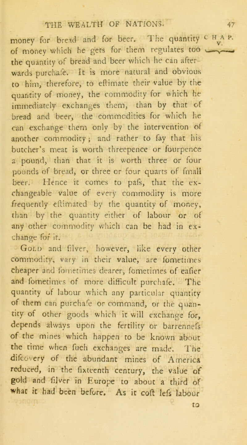 money for bre.^d and for beer. 1 lie quantity of money v^hich he gets for them regulates too the quantity of bread and beer which he can after- wards purchafe. It is more natural and obvious to him, therefore, to eftimate their value by the quantity of money, the commodity for which he immediately exchanges them, than by that of bread and beer, the comimcdities for which he can exchange theni only by the intervention of another commodity ; and rather to fay that his butcher’s meat is worth threepence or fourpence a pound, than that it is worth three or four pounds of bread, or three or four quarts of fmall beer. Hence it comics to pafs, that the ex- changeable value of every commodity is more frequently efiimiared by the quantity of money, than by the quantity either of labour or of any other commodity w'uch can be had in ex* change for it. Golo and filver, however, like every otiier commodity, vary in their value, are fometimes cheaper and fometimes dearer, fometiines of eafier and fometimes of more difficult purchafe. The quantity of labour which any particular quantity of them can purchafe or command, or the quan- tity of other goods which it will exchange for, depends always upon the fertility or barrennefs of the mines which happen to be known about the time when fuch exchanges are made. The difeovery of the abundant msines of America reduced, in the fixteenth century, the value of gold and fijver in Europe to about a third of' what it had been before. As it coft lefs labour