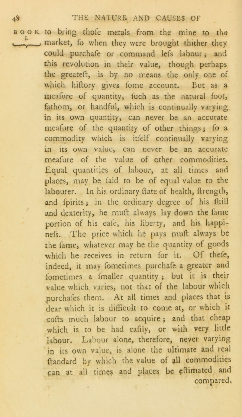 to bring thofe metals from the mine to the market^ fo when they were brought thither they could purchafe or command lefs labour; and this revolution in their value, though perhaps the greatefl:, is by no means the only one of which hiftory gives fome account. But as a meafure of quantity, fuch as the natural foot, fathom, or handful, which is continually varying in its own quantity, can never be an accurate meafure of the quantity of other things; fo a comrnodity which is itfelf continually varying in its own value, can never be an accurate meafure of the value of other commodities. Equal quantities of labour, at all times and places, may be faid to be of equal value to the labourer. In his ordinary date of health, ftrength, and fpirits j in the ordinary degree of his (kill and dexterity, he mull always lay down the fame portion of his eafe, his liberty, and his happi- nefs. The price which he pays mufl; always be the fame, whatever may be the quantity of goods which he receives in return for it. Of thefe, indeed, it may fometimes purchafe a greater and fometimes a fmaller quantity ; but it is their value which varies, not that of the labour which .purchafes them. At all times and places that is dear which it is difficult to come at, or which it cods much labour to acquire; and that cheap which .is to be had eafily, or with very little labour. Labour alone, therefore, never varying in its own value, is alone the ultimate and real ftandard by which the value of all commodities pan at all times and places be edimated and compared.