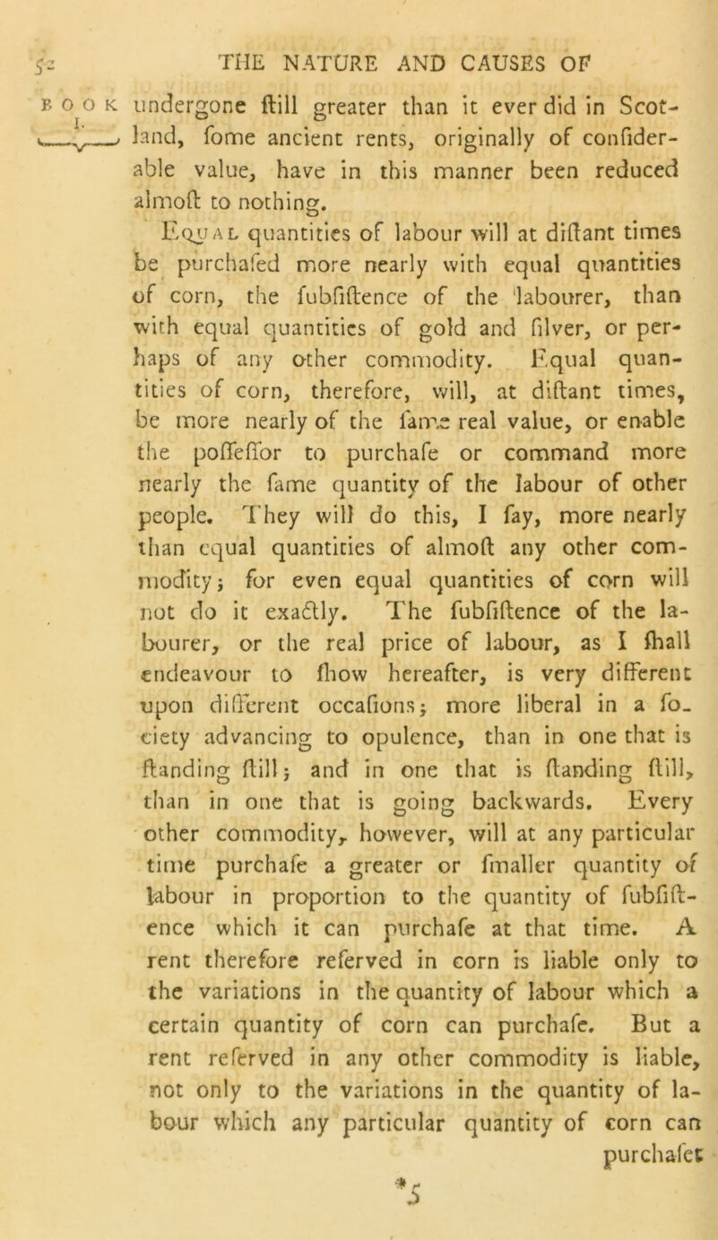 undergone ftill greater than it ever did in Scot- land, Tonne ancient rents, originally of confider- able value, have in this manner been reduced aimoft to nothing. Equal quantities of labour will at dillant times be purchafed more nearly with equal quantities of corn, the fubfifbence of the 'labourer, than with equal quantities of gold and filver, or per- haps of any other commodity. Equal quan- tities of corn, therefore, v»^ill, at diftant times, be more nearly of the fam.e real value, or en-ablc the poffefibr to purchafe or command more nearly the fame quantity of the labour of other people. They will do this, I fay, more nearly than equal quantities of almoft any other com- modity; for even equal quantities of corn will not do it exadlly. The fubfiftencc of the la- bourer, or the real price of labour, as I Iball endeavour to fliow hereafter, is very different upon diQcreiit occafions; more liberal in a fo- eiety advancing to opulence, than in one that is ftanding flill; and in one that is (landing flill, than in one that is going backwards. Every other commodity, however, will at any particular time purchafe a greater or fmaller quantity of labour in proportion to the quantity of fubfift- ence which it can purchafe at that time. A rent therefore referved in corn is liable only to the variations in the quantity of labour which a certain quantity of corn can purchafe. But a rent referved in any other commodity is liable, not only to the variations in the quantity of la- bour which any particular quantity of corn can purchafet