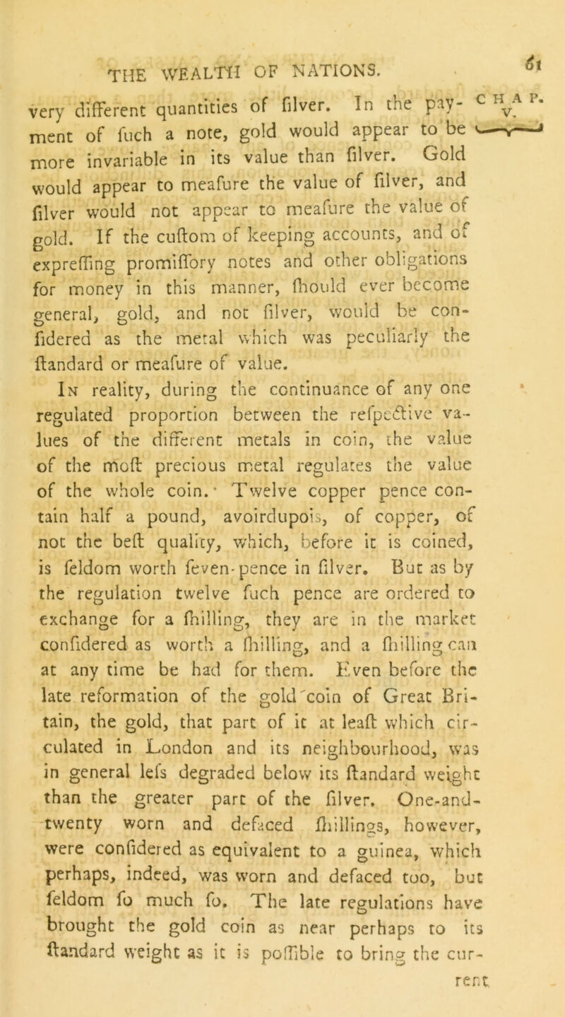 very difFercnt (quantities of filver. In the p^Y ment of luch a note, gold would appear to be ^ rnore invariable in its value than filver. Gold would appear to meafure the value of filver, and filver would not appear to meafure the value of gold. If the cuflom of keeping accounts, and of exprelTing promiflbry notes and other obligations for money in this manner, fliould ever become general, gold, and not filver, would be con* fidered as the metal which was peculiarly the ftandard or meafure of value. In reality, during the continuance of any one regulated proportion between the refpc6tive va- lues of the different metals in coin, the value of the mofi: precious m.eral regulates the value of the whole coin.- Twelve copper pence con- tain half a pound, avoirdupois, of copper, of not the befi; quality, which, before it is coined, is feldom worth feven-pence in filver. But as by the regulation twelve fuch pence are ordered to exchange for a (hilling, they are in the market confidered as worth a fiiilling, and a fliillingcan at any time be had for them. Even before the late reformation of the goldToin of Great Bri- tain, the gold, that part of it at leaft which cir- culated in London and its neighbourhood, was in general Ids degraded below its ftandard weight than the greater part of the filver. One-and- -twenty worn and defaced ftiillings, however, were confidered as equivalent to a guinea, which perhaps, indeed, was worn and defaced too, but feldom fo much fo. The late regulations have brought the gold coin as near perhaps to its ftandard weight as it is poffible to bring the cur-