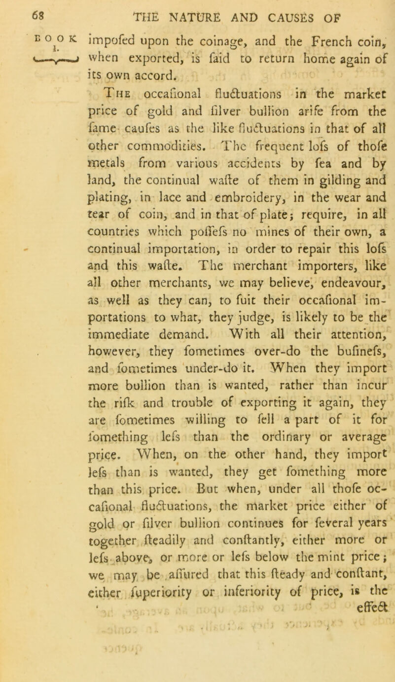 E O O 1. c—^ THE NATURE AND CAUSES OF K. impofcd upon the coinage, and the French coin, ^ when exported, is faid to return home again of its own accord. The occafional flu6luations in the market price of gold and hlver bullion arife from the fame* caufes as the like fluctuations in that of all I other commodities. The frequent lofs of thofe metals from various accidents by fea and by land, the continual wafte of them in gilding and plating, in- lace and embroidery, in the wear and tear of coin, and in that of plate; require, in all countries which poTefs no mines of their own, a continual importation, in order to repair this lofs and this wade. The merchant importers, like all other merchants, v/e may believe/ endeavour, as well as they can, to fuit their occafional im- portations to what, they judge, is likely to be the immediate demand. With all their attention, however, they fometimes over-do the bufinefs, and fometimes 'under-do it. When they import more bullion than is wanted, rather than incur the rilk and trouble of exporting it again, they are fometimes willing to fell a part of it for fomething lefs than the ordinary or average price. When, on the other hand, they import lefs than is wanted, they get fomething more than this price. But when, under all thofe oc- cafional- flu6luations, the market price either of gold or filver bullion continues for feveral years together .fteadily and conftantly, either more or lefs-above, or more or lefs below the mint price; we may be .afuired that this fleady and- conftant, cither fuperiority or inferiority of price, is the ‘ ' cffc6l