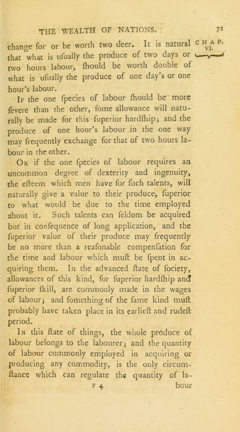 ch^no'C for or be worth two deer# It is nstural th^t what is iifually the produce of two days or two hours labour, fhould be worth double of what is ufually the produce of one day’s or one hour’s labour. If the one fpecies of labour Ihould bc^ more fevere than the other, fome allowance will natu- rally be made for this fuperior hardfhip; and the produce of one hour’s labour in the one way may frequently exchange for that of two hours la- bour in the other. Or if the one fpecies of labour requires an uncommon degree of dexterity and ingenuity, the efteem which men have for fuch talents, will naturally give a value to their produce, fuperior to what would be due to the time employed about it. Such talents can feldom be acquired but in confequence of long application, and the fuperior value of their produce may frequently be no more than a reafonable compenfation for the time and labour which muft be fpent in ac- quiring them. In the advanced ftate of fociety, allowances of this kind, for fuperior hardfhip and fuperior fkill, are commonly made in the wages of labour j and fomething of the fame kind muft probably have taken place in its earlieft and rudeft period. In this ftate of things, the whole produce of labour belongs to the labourer; and the quantity of labour commonly employed in acquiring or producing any commodity, is the only circum- ftance which can regulate the quantity of la- F 4 bour