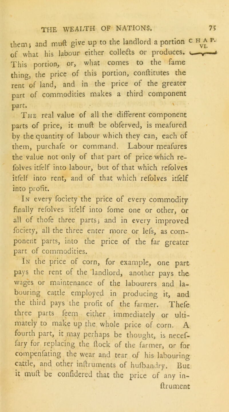 them; and muft give up to the landlord a portion c of what his labour either colledls or produces. This portion^ or, what comes to the fame thing, the price of this portion, conftitutes the rent of land, and in the price of the greater part of commodities makes a third component parr. - ' The real value of all the different component parts of price, it mud be obferved, is meafured by the quantity of labour which they can, each of them, purchafe or command. Labour meafures the value not only of that part of price which re- folves itfelf into labour, but of that which refolves itfelf into rent, and of that which refolves itfelf into profit. In every fociety the price of every commodity finally refolves itfelf into fome one or other, or all of thofe three parts; and in every improved fociety, all the three enter more or lefs, as com- ponent parts, into the price of the far greater part of commodities. In the price of corn, for example, one part pays the rent of the landlord, another pays the wages or maintenance of the labourers and la- bouring cattle employed in producing it, and the third pays the profit of the farmer. Thefe three parts feem either immediately or ulti- mately to make up the whole price of corn, A fourth part, it may perhaps be thought, is necef- fary for replacing the (lock of the farmer, or for compenfating the wear and tear of his labouring cattle, and other inftruments of hufbanJry. But it mull be confidered that the price of any in- ftrument