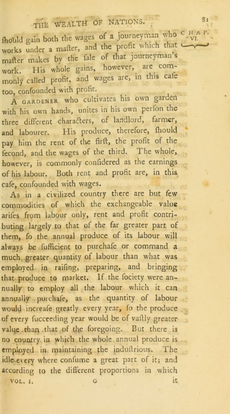 fhouU gain both the wages of a journeyman w-ho works under a matter, and the profit which that matter makes by the fale of that journeyman s work. His whole gains, however, are com- monly called profit, and wages are, m this cafe too, confounded with profit. A GARDENER who cult'ivatcs his own garuen with his own hands, unites in his own perfon the three different oharafters, of landlord, farmer^ and labourer. Flis produce, therefore, fhould pay him the rent of tlie firft, the profit of the fecond, and the wages of the third. The whole, however, is corrirrionly confidered as the earnings of his labour. Both rent and profit are, in this cafe, confounded with wages. As in a civilized country there are but few commodities of which the exchangeable value arifes from labour only, rent and profit contri- buting largely to that of the far greater part of them, fo the annual produce of its labour will always be fufficient to purchafe or command' a much greater quantity of labour than what was employed in raifing, preparing, and bringing that produce to market. If the fociety were an- nually to employ all the labour wliich it can annually purchafe, as the quantity of labour would increafe greatly every year, fo the produce of every fucceeding year would be of vafily greater valqe .than that of the foregoing. But there is no country in which the whole annual produce is enriployed in maintaining the indufirious. The idle every where confume a great part of it; and according to the different proportions in which