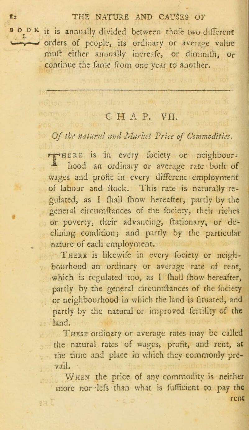 B 0^0 K is annually divided between thofc two different orders of people, its ordinary or average value rnuft either annually increafe, or diminifh. Or ' continue the fame from one year to another. CHAP. VII. 0/ the natural and Market Price of Commodities, i r-pHERE is in every fociety or neighbour- hood an ordinary or average rate both of wages and profit in every different employment of labour and ftock. This rate is naturally re- gulated, as I (hall fhow hereafter, partly by the general circumftances of the fociety, their riches or poverty, their advancing, ftationary, or de- clining condition; and partly by the particular nature of each employment. * There is likewife in every fociety or neigh- bourhood an ordinary or average rate of rent, which is regulated too, as I (hall Ihow hereafter, partly by the general circumftances of the fociety or neighbourhood in which the land is fituated, and partly by the natural or improved fertility of the land. Thesf ordinary or average rates may be called the natural rates of wages, profit, and rent, at the time and place in which they commonly pre- vail. • When the price of any commodity is neither more nor lefs than what is fufficient to pay the rent