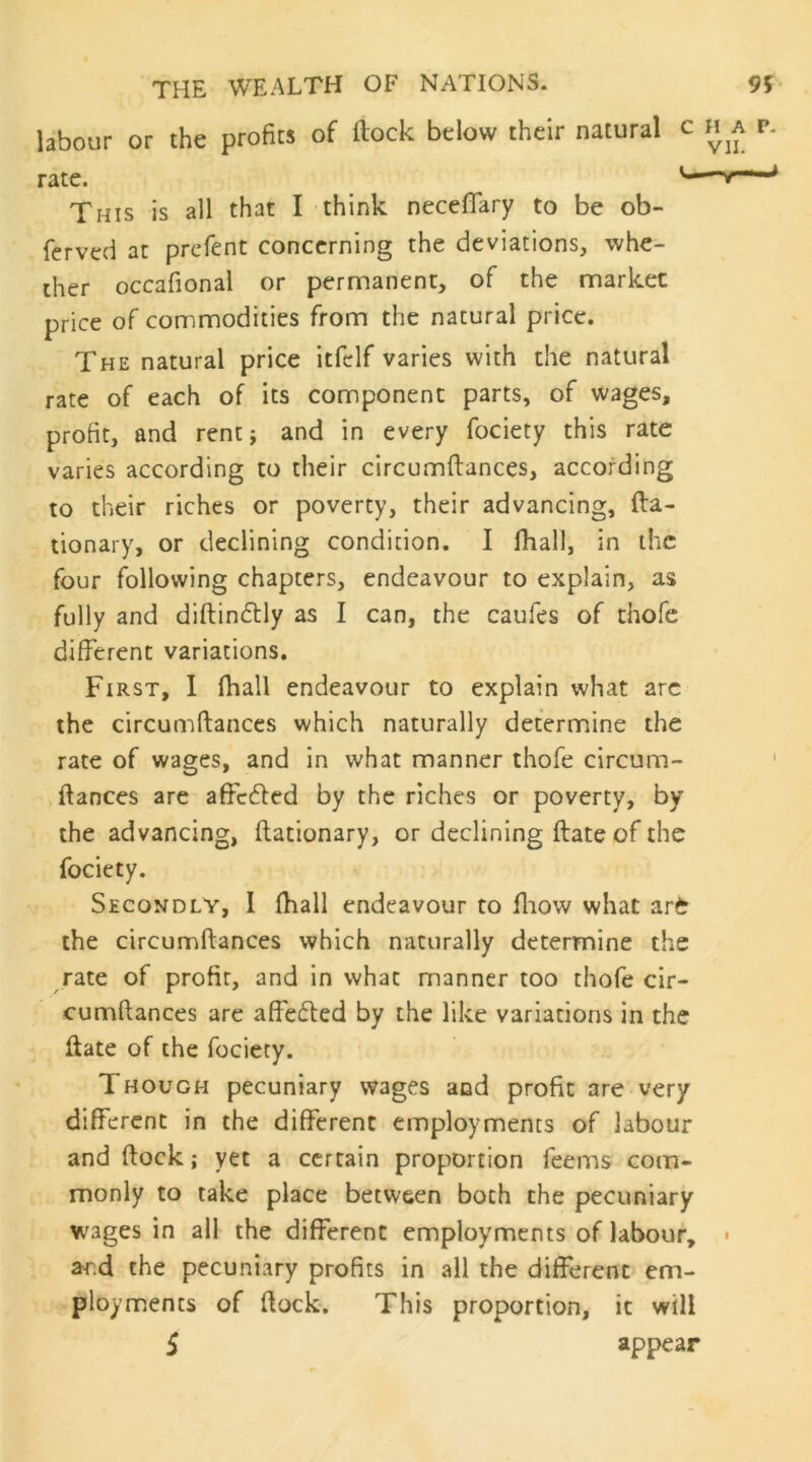 labour or the profits of ftock below their natural c rate. This is all that I think necefifary to be ob- ferved at prefent concerning the deviations, whe- ther occafional or permanent, of the market price of commodities from the natural price. The natural price itfclf varies with the natural rate of each of its component parts, of wages, profit, and rent} and in every fociety this rate varies according to their circumftances, according to their riches or poverty, their advancing, fta- tionary, or declining condition, I fliall, in the four following chapters, endeavour to explain, as fully and diftinftly as I can, the caufes of thofe different variations. First, I fhall endeavour to explain what arc the circumftances which naturally determine the rate of wages, and in what manner thofe circum- , fiances are affc^led by the riches or poverty, by the advancing, ftationary, or declining ftate of the fociety. Secondly, I fhall endeavour to fliow what art the circumftances which naturally determine the rate of profit, and in what manner too thofe cir- cumfiances are affefled by the like variations in the ftate of the fociety. Though pecuniary wages and profit are very different in the different employments of labour and ftock; yet a certain proportion feems com- monly to take place between both the pecuniary wages in all the different employments of labour, ard the pecuniary profits in all the different em- ploy mien cs of ftock. This proportion, it will 5 appear