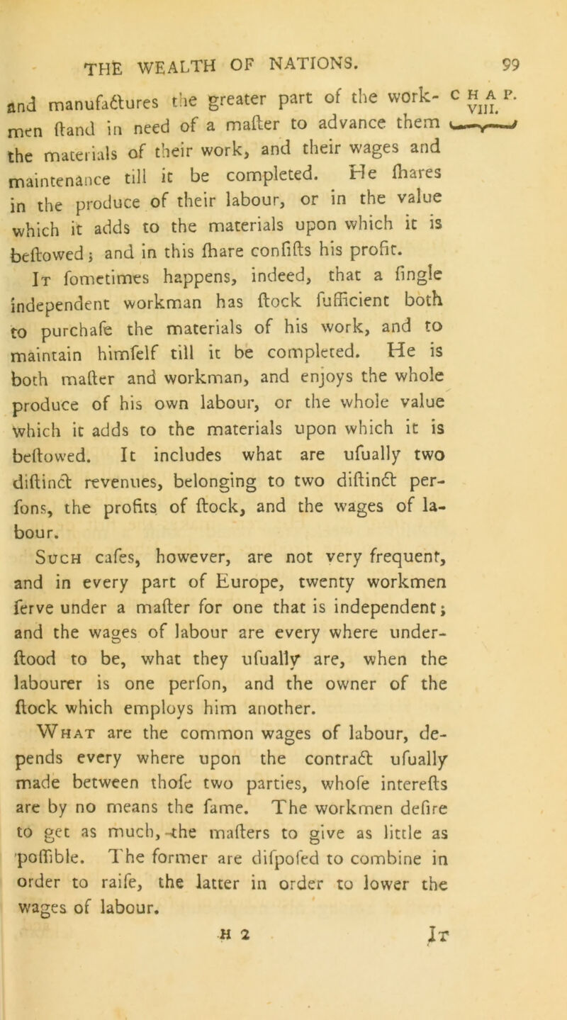 and manufadlures the greater part of the work- c ha p. men (land in need of a mafter to advance them i the materials of their work, and their wages and maintenance till it be completed. ^ He (hares in the produce of their labour, or in the value which it adds to the materials upon which it is bellowed i and in this (hare confifts his profit. It fometimes happens, indeed, that a (ingle independent workman has (lock lufficient both to purchafe the materials of his work, and to maintain himfelf till it be completed. He is both mafter and workman, and enjoys the whole produce of his own labour, or the whole value which it adds to the materials upon which it is bellowed. It includes what are ufually two diftincl revenues, belonging to two diftindl per- fons, the profits of (lock, and the wages of la- bour. Such cafes, however, are not very frequent, and in every part of Europe, twenty workmen ferve under a mafter for one that is independent; and the wages of labour are every where under- (lood to be, what they ufually' are, when the labourer is one perfon, and the owner of the (lock which employs him another. What are the common wages of labour, de- pends every where upon the contra6l ufually made between thofe two parties, whole interefts arc by no means the fame. The workmen defire to get as much, -the mailers to give as little as poftible. The former are difpoled to combine in order to raife, the latter in order to lower the wages of labour. H 2 It