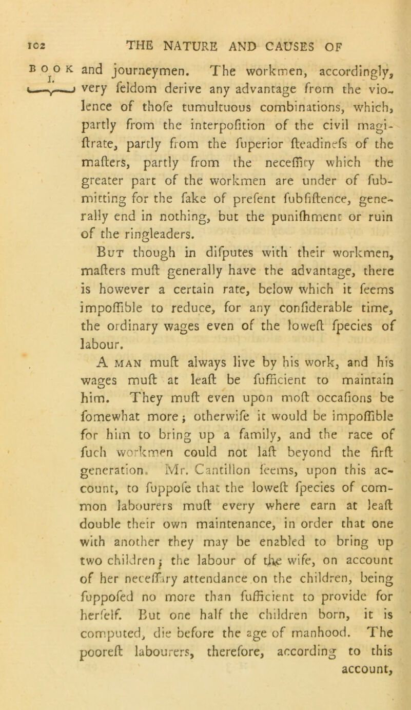 B 0^0 K and journeymen. The workmen, accordingly, c—^ very feldom derive any advantage from the vio^ lence of thofe tumultuous combinations, which, partly from the interpofition of the civil magi- ftrate, partly from the fuperior fleadinefs of the mafters, partly from the necefiiry which the greater part of the workmen are under of fub- micting for the fake of prefent fubfiftence, gene- rally end in nothing, but the punifhmenc or ruin of the ringleaders. But though in difputes with' their workmen, mafters muft generally have the advantage, there ' is however a certain rate, below which it feems impoftlble to reduce, for any confiderable time, the ordinary wages even of the loweft fpecies of labour. A MAN muft always live by his work, and his wages muft at leaft be fufficient to maintain him. They muft even upon moft occafions be fomewhat more; otherwife it would be impoftlble for him to bring up a family, and the race of fuch workmen could not laft beyond the flrft generation. Mr. Cantillon feems, upon this ac- count, to fuppofe that the loweft fpecies of com- mon labourers muft every where earn at leaft double their own maintenance, in order chat one with another they may be enabled to bring up two children j the labour of t]\e wife, on account of her neceftary attendance on the children, being fuppofed no more than fufficient to provide for hcrfelf. But one half the children born, it is computed, die before the age of manhood. The pooreft labourers, therefore, according to this ' account.