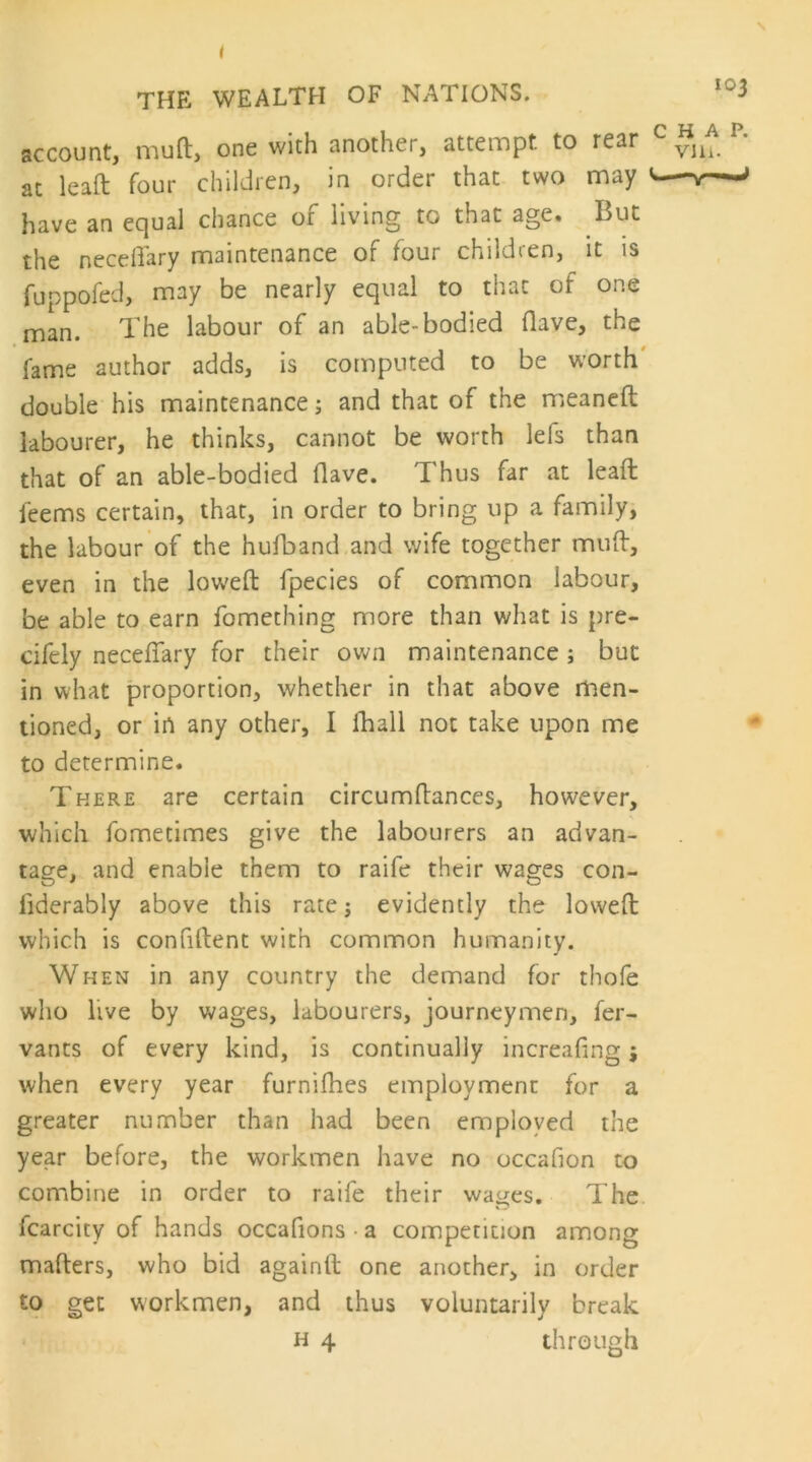 account, muft, one with another, attempt, to rear at leaft four children, in order that two may have an equal chance of living to that age. But the necdlary maintenance of four children, it is fuppofed, may be nearly equal to that of one man. The labour of an able-bodied (lave, the fame author adds, is computed to be worth' double his maintenance; and that of the meaneft labourer, he thinks, cannot be worth lefs than that of an able-bodied Have. Thus far at leaf!; feems certain, that, in order to bring up a family, the labour of the hufband and wife together muff, even in the lowed fpecies of common labour, be able to earn fomething more than what is pre- cifely neceflary for their own maintenance ; but in what proportion, whether in that above men- tioned, or in any other, I fhall not take upon me to determine. There are certain circumftances, however, which fometimes give the labourers an advan- tage, and enable them to raife their wages con- fiderably above this rate j evidently the lowed which is confident with common humanity. When in any country the demand for thofe who live by wages, labourers, journeymen, fer- vants of every kind, is continually increafing j when every year furnidies employment for a greater number than had been employed the year before, the workmen have no occafion to combine in order to raife their wages. The fcarcity of hands occafions-a competition among maders, who bid againd one another, in order to get workmen, and thus voluntarily break H 4 through