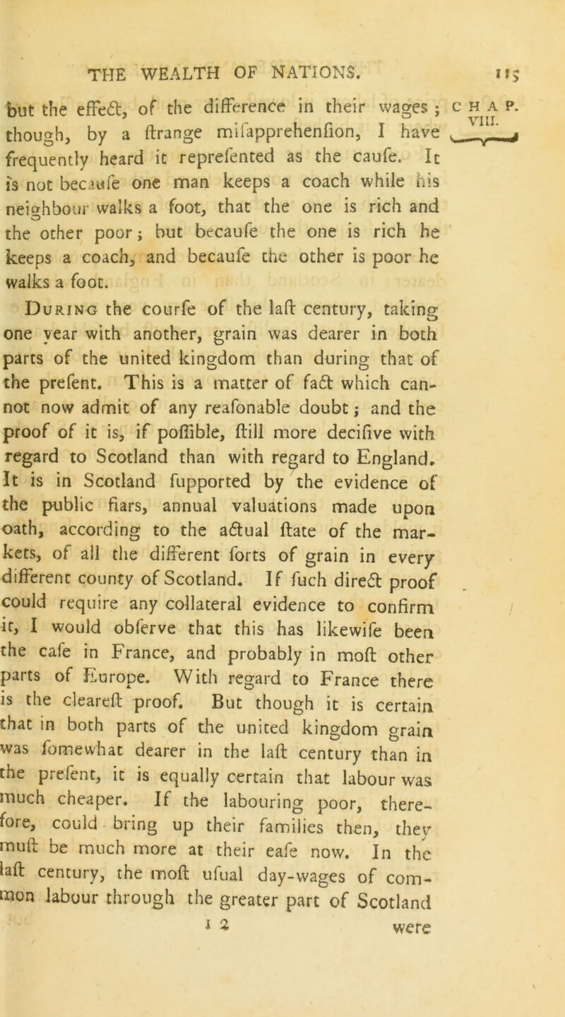 but the effed, of the difference in their wages ; chap. though, by a ftrange mifapprehenfion, I have . ^ ^ frequently heard it reprefented as the caufe. Ic IS not becaufe one man keeps a coach while his neighbour walks a foot, that the one is rich and the other poor; but becaufe the one is rich he keeps a coach, and becaufe the other is poor he walks a foot. During the courfe of the lafl: century, taking one year with another, grain was dearer in both parts of the united kingdom than during that of the prefent. This is a matter of fa6t which can- not now admit of any reafonable doubt; and the proof of it is, if poffible, (till more decifive with regard to Scotland than with regard to England, It is in Scotland fupported by the evidence of the public fiars, annual valuations made upon oath, according to the aftual ftate of the mar- kets, of all the different forts of grain in every different county of Scotland, If fuch dired proof could require any collateral evidence to confirm / it, I would obferve that this has likewife been the cafe in France, and probably in moft other parts of Europe. With regard to France there is the cleareft proof. But though it is certain that in both parts of the united kingdom grain was fomewhat dearer in the lafl; century than in the prefent, it is equally certain that labour was much cheaper. If the labouring poor, there- fore, could bring up their families then, they mufl; be much more at their eafe now. In the lafl: century, the moft ufual day-wages of com- mon labour through the greater part of Scotland were