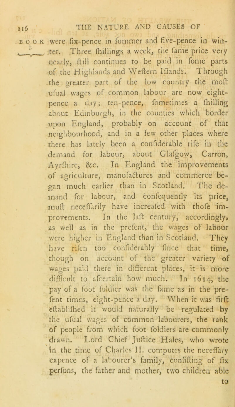 BOOK were fix-pence in rummer and five-pence in wirt- ter. Three (hillings a week, the lame price very nearly, ftili continues to be paid in Ibme parts of the Highlands and Weftern Iflands. Through .the greater part of the low country the mofi: ufual wages of common labour are now eight- pence a day; ten-pence, fometimes a fliilling about Edinburgh, in the counties which border upon England, probably on account of that neighbourhood, and in a few other places where there has lately been a confiderable rife in the demand for labour, about Glafgow, Carron, Ayrfhire, &c. In England the improvements of agriculture, manufadtures and commerce be- gan much earlier than in Scotland. The de- mand for labour, and confequently its price, •muft necefifarily have increafed with thole im- provements. In the lalt century, accordingly, as well as in the prefent, the v/ages of labour were higher in England than in Scotland. They have rifen too confiderably fince that time, though on account of the greater variety of wages paid there in different places, it is more difficult to afeertain how much. In 1614, the pay of a foot foldier was the fame as in the pre- fent times, eight-pence a day. When it was firfl efiablifhed it would naturally be regulated by the ufual wages of common labourers, the rank of people from which foot foldiers are commonly drawn. Lord Chief Juftice Hales> who wrote In the time of Charles II. computes the neceffary expence of a labourer's family, confiding of fix perfons, the father and mother, two children able to