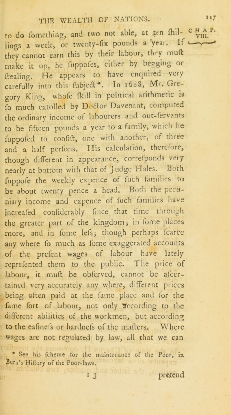 to do fomeihlng, and two not able, at ten fliil- ^ line's a week, or twenty~fix pounds a yeai. If ^ they cannot earn this by their labour, thr'y muft make it up, he fuppofes, either by begging or Healing. He appears to have enquired very carefully into this liibje(H*. In 1608, JVIr, Gre- gory King, whofe fldll in political arithmetic is fo much extolled by Doflor Oavenant, computed the ordinary income of labourers and out-fervants to be fifteen pounds a year to a famdly, which he fuppofed to confift, one with another, of three and a half perfons. His calculation, therefore, though different in appearance, correlponds very nearly at bottom with that of Judge Hales. Both fuppofe the weekly expence of fuch families to be about twenty pence a head. Both the pecu- niary income and expence of iuch families have increafed confiderably fince that time through the greater part of the kingdom; in fome places more, and in fome lefs; though perhaps fcarce any where fo much as fome exaggerated accounts of the prefent wages of labour have lately reprefented them to the public. The price of labour, it muft be obferved, cannot be afeer- tained very accurately any where, different prices being often paid at the fame place and for the fiine fort of labour, not only Tccording to the different abilities of the workmen, but according to the eafinefs or hardnefs of the mafters. Where wages are not regulated by law, all that we can 'i: ,, • See his fcheme for the maintenance of the Poor, in Burn’s Hiltory of the Poor-laws. I 3 prsitend