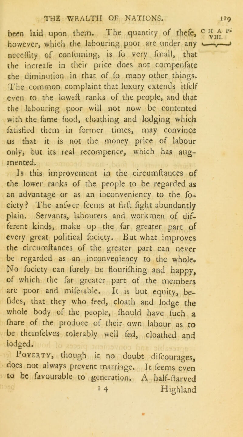 been laid upon them. The quantity of thefe, ^ however, which the labouring poor are under any u—< necedlcy of confuming, is fo very fmall, that the increafe in their price does not compenfate the diminution in that of fo many other things. The common complaint that luxury extends itfelf even to the loweft ranks of the people, and that the labouring poor will not now be contented with the fame food, cloathing and lodging which fatisfied them in former times, may convince us that it is not the money price of labour only, but its real recompence, which has aug> mented. Is this improvement in the circumftances of the lower ranks of the people to be regarded as an advantage or as an inconveniency to the fo- ciety? The anfwer feems at firft fight abundantly plain. Servants, labourers and workmen of dif- ferent kinds, make up the far greater part of every great political fociety. But what improves the circumftances of the greater part can never be regarded as an inconveniency to the whole* No fociety can furely be flouriftiing and happy, of which the far greater part of the members are poor and miferable. It is but equity, be- fides, that they who feed, cloath and lodge the whole body of the people, fliould have fuch a ftiare of the produce of their own labour as to be themfelves tolerably well fed, cloathed and lodged. Poverty, though it no doubt difeourages, does not always prevent marriage. It feems even to be favourable to generation. A half-ftarved ^ 4 Highland