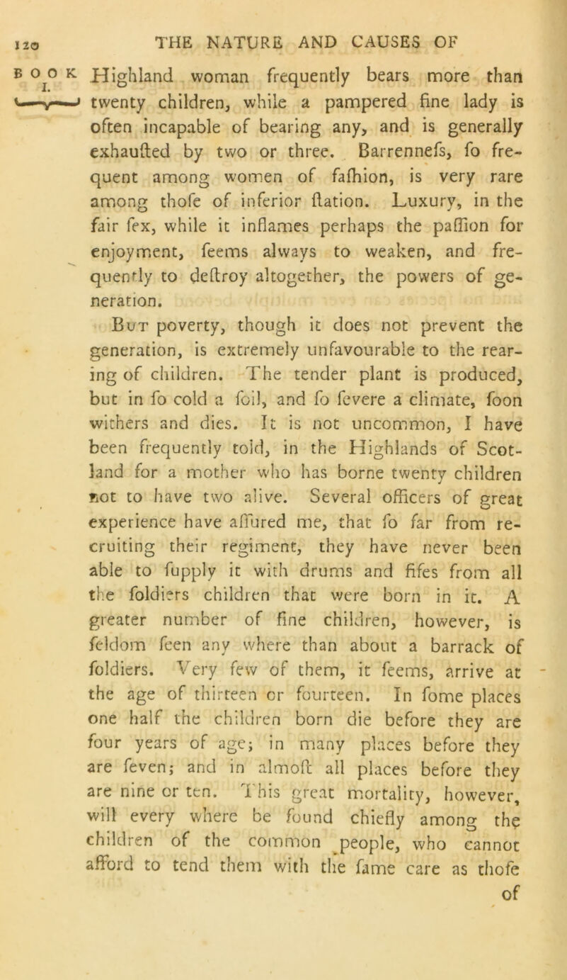 Highland woman frequently bears more than twenty children, while a pampered fine lady is often incapable of bearing any, and is generally exhaufted by two or three. Barrennefs, fo fre- quent among women of fafhion, is very rare among thofe of inferior flation. Luxury, in the fair fex, while it inflames perhaps the pafTion for enjoyment, feems always to weaken, and fre- quently to deftroy altogether, the powers of ge- neration. But poverty, though it does not prevent the generation, is extremely unfavourable to the rear- ing of children. The tender plant is produced, but in fo cold a foil, and fo fcvere a climate, foon withers and dies. It is not uncommon, I have been frequently told, in the Highlands of Scot- land for a mother w'ho has borne twenty children not to have two alive. Several officers of great experience have affiured me, that fo far from re- cruiting their regiment, they have never been able to fupply it with drums and fifes from all the foldiers children that were born in it. A greater number of fine children, however, is fcldom feen any where than about a barrack of foldiers. Very few of them, it feems, arrive at the age of thirteen or fourteen. In fome places one half the children born die before they are four years of age; in many places before they are fevenj and in almofi: all places before they are nine or ten. This great mortality, however, will every where be found chiefly among the children of the common ^people, who cannot afford to tend them with the fame care as thofe of