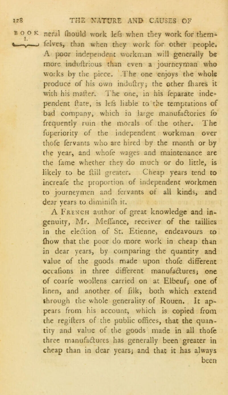 neral fliould work lefs when they work for them<> ielves, than when they work for other people. A poor independent worknnan v;ill generally be more induflrious than even a journeyman who works by the piece. ' I'he one enjoys the whole produce of his own induftryj the other fhares it with his mailer. The one, in his feparate indc^ pendent ilate, is lefs liable to'the temptations of bad company, which in large manufa6tories fo frequently ruin the morals of the other. The fuperiority of the independent workman over thofe fervants who are hired by the month or by the year, and whofe wages and maintenance are the fame whether they do much or do little, is likely to be flill greater. Cheap years tend to increafe the proportion of independent workmen to journeymen and fervants oi all kinds, and dear years to di min ilk it. A French author of great knowledge and in- genuity, Mr. Mefifance, receiver of the taillies in the cledtion of St. Etienne, endeavours to (how that the poor do more work in cheap than in dear years, by comparing the quantity and value of the goods made upon thofe different octafions in three different manufactures; one of coarfe woollens carried on at Elbeuf; one of linen, and another of filk, both which extend through the whole generality of Rouen. It ap- pears from his account, which is copied from the regiflers of the public offices, that the quan- tity and value of the goods made in all thofe three manufadures has generally been greater in cheap than in dear years; and that it has always been