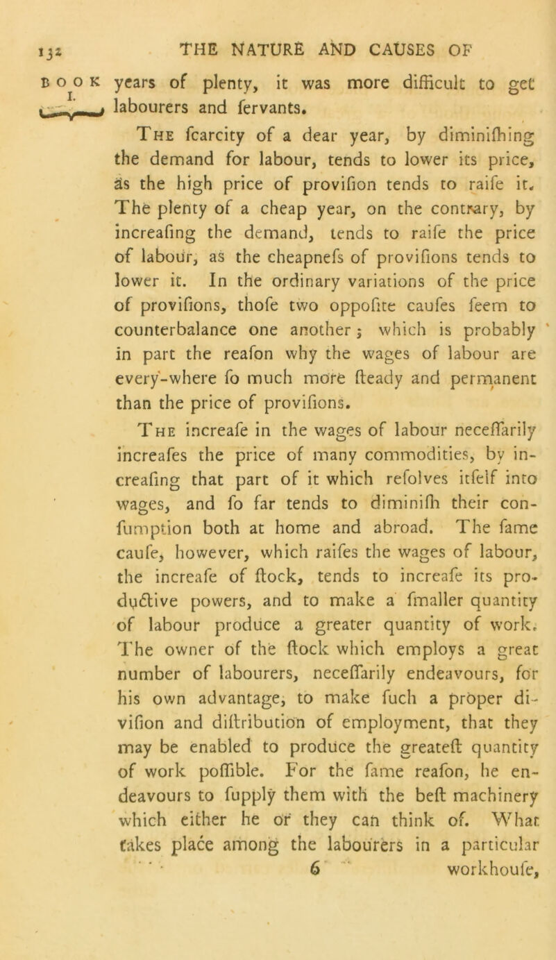 years of plenty, it was more difficult to get labourers and fervants. The fcarcity of a dear year, by diminiffiing the demand for labour, tends to lower its price, the high price of provifion tends to raife it* The plenty of a cheap year, on the cont^ry, by increafing the demand, tends to raife the price of labour, as the cheapnefs of provifions tends to lower it. In the ordinary variations of the price of provifions, thofe two oppofite caufes feem to counterbalance one another; which is probably ‘ in part the reafon why the wages of labour are every-where fo much more fteady and permanent than the price of provifions. The increafe in the wages of labour neceflarily increafes the price of many commodities, by in- creafing that part of it which refolves itfeif into wages, and fo far tends to diminiffi their con- fumption both at home and abroad. The fame caufe, hovv^ever, which raifes the wages of labour, the increafe of flock, tends to increafe its pro- ductive powers, and to make a fmaller quantity 'of labour produce a greater quantity of work; The owner of the flock which employs a great number of labourers, neceflarily endeavours, for his own advantage^ to make fuch a proper di- vifion and diflribution of employment, that they may be enabled to produce the greateft quantity of work poflible. For the fame reafon, he en- deavours to fupply them with the beft machinery which either he of they can think of. What fakes place among the labourers in a particular ' ' ■ 6* workhoufe.