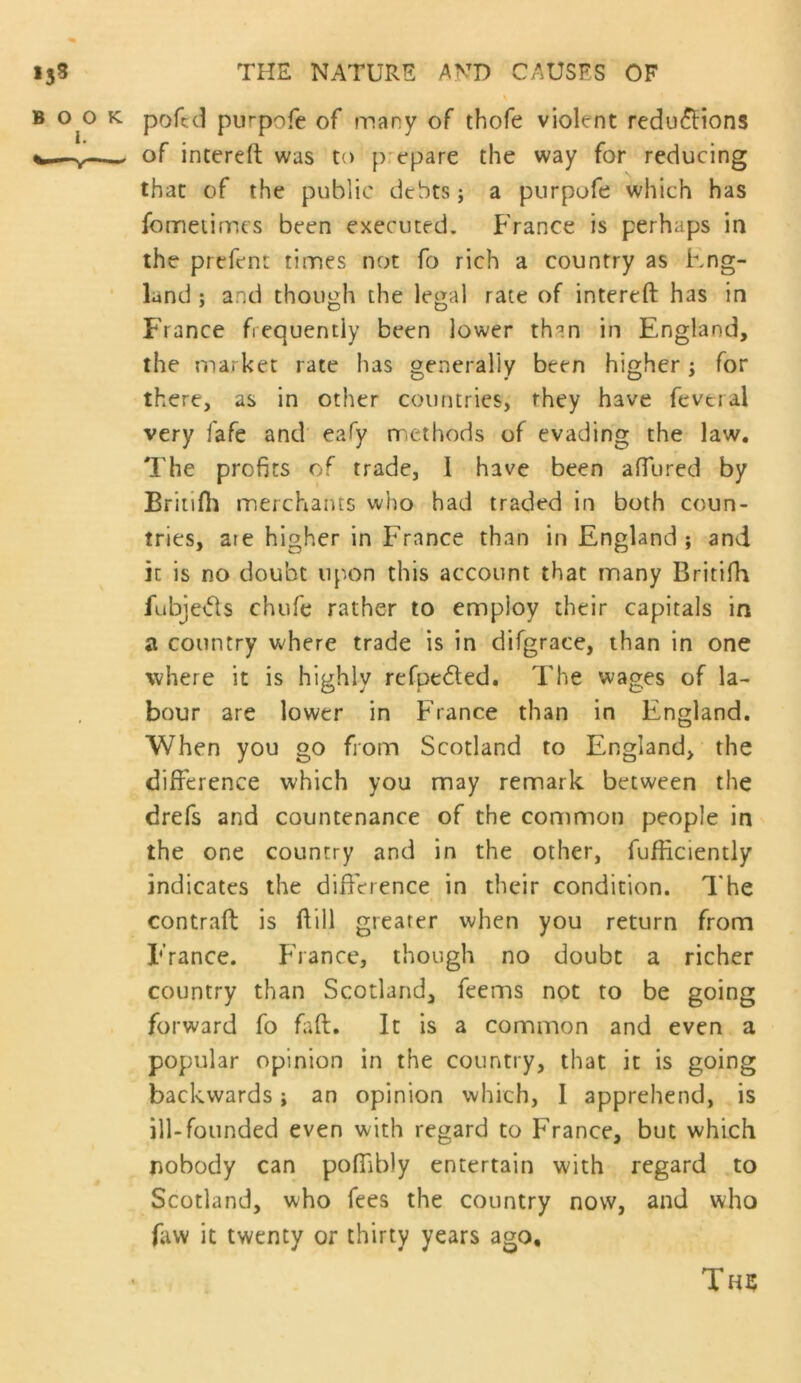 \ pofcd purpofe of many of thofe violent redu(^ions of intereft was to prepare the way for reducing that of the public debts j a purpofe which has fomeiimcs been executed. France is perhaps in the prefent times not fo rich a country as Fng- land : and though the le^al rate of intereft has in France frequently been lower than in England, the market rate has generally been higher; for there, as in other countries, they have feveral very fafe and' eafy methods of evading the law. The profits of trade, 1 have been aftured by Briiifti merchants who had traded in both coun- tries, are higher in France than in England ; and it is no doubt upon this account that many Britifh fubje<5ts chufe rather to employ their capitals in a country where trade is in difgrace, than in one where it is highly refpeded. The wages of la- bour are lower in France than in England. When you go from Scotland to England, the difference which you may remark between the drefs and countenance of the common people in the one country and in the other, fufficiently indicates the difference in their condition. The contraft is ftill greater when you return from France. France, though no doubt a richer country than Scotland, feems not to be going forward fo faft. It is a common and even a popular opinion in the country, that it is going backwards; an opinion which, 1 apprehend, is ill-founded even with regard to France, but which nobody can pofiibly entertain with regard to Scotland, who fees the country now, and who faw it twenty or thirty years ago, Th?