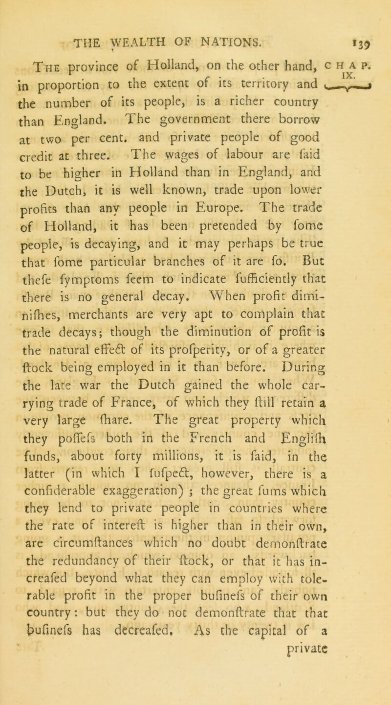 THE province of Holland, on the other hand, c in proportion to the extent of its territory and the number of its people, is a richer country than England. The government there borrow at two per cent, and private people of good credit at three. The wages of labour are faid to be higher in Holland than in England, and the Dutch, it is well known, trade upon lower profits than any people in Europe. The trade of Holland, it has been pretended by fomc people, is decaying, and it may perhaps be true that fome particular branches of it are fo. But thefe fymptoms feem to indicate fufficiently that there is no general decay. When profit dimi^ nifhes, merchants are very apt to complain that trade decays; though the diminution of profit is the natural effe6t of its profperity, or of a greater ftock being employed in it than before. During the late war the Dutch gained the w'hole car- rying trade of France, of which they flill retain a very large (hare. The great property which they pofiefs both in the French and Englilh funds, about forty millions, it .is faid, in the latter (in which I fufpe£l, however, there is a confiderable exaggeration) ; the great fums which they lend to private people in countries where the rate of intereft is higher than in their own, are circumfiances which no doubt demonftrate the redundancy of their ftock, or that it has in- creafed beyond what they can employ with tole- rable profit in the proper bufinefs of their own country: but they do not demonftrate that that bufinefs has decreafed. As the capital of a private