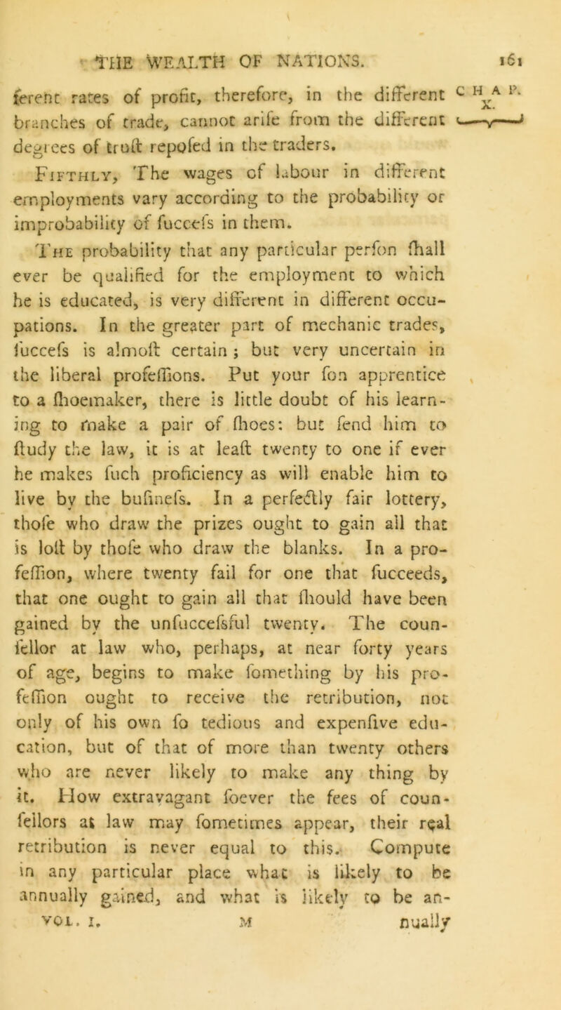 {erenc rates of profit, therefore, in the dilTcrent ^ h^a p. branches of trade, cannot arife from the different ^—-y—J degrees of truft repofed in the traders. Fifthly, The wages of labour in different employments vary according to the probability or improbability of fuccefs in them. The probability that any particular perfon (hall ever be qualified for the employment to which he is educated, is very difierenc in different occu- pations. In the greater part of mechanic trades, fuccefs is almoft certain ; but very uncertain in the liberal profelfions. Put your Ton apprentice to a flioemaker, there is little doubt of his learn- ing to make a pair of flioes; but fend him to ftudy the law, it is at Icaft twenty to one if ever he makes fuch proficiency as will enable him to live by the bufinefs. In a perfectly fair lottery, thofe who draw the prizes ought to gain all that is loll by thofe who draw the blanks. In a pro- feffion, where twenty fail for one that fucceeds, that one ought to gain all that fliould have been gained by the unfuccefsful twenty. The coun- fellor at law who, perhaps, at near forty years of age, begins to make fomething by his pro- ftffion ought to receive the retribution, not only of his own fo tedious and expenfive edu- cation, but of that of more than twenty others wjio are never likely to make any thing by it. How extravagant foever the fees of coun- feilors at law may fometimes appear, their r^al retribution is never equal to this. Compute in any particular place whac is liltely to be annually gained, and what is likely to be an-