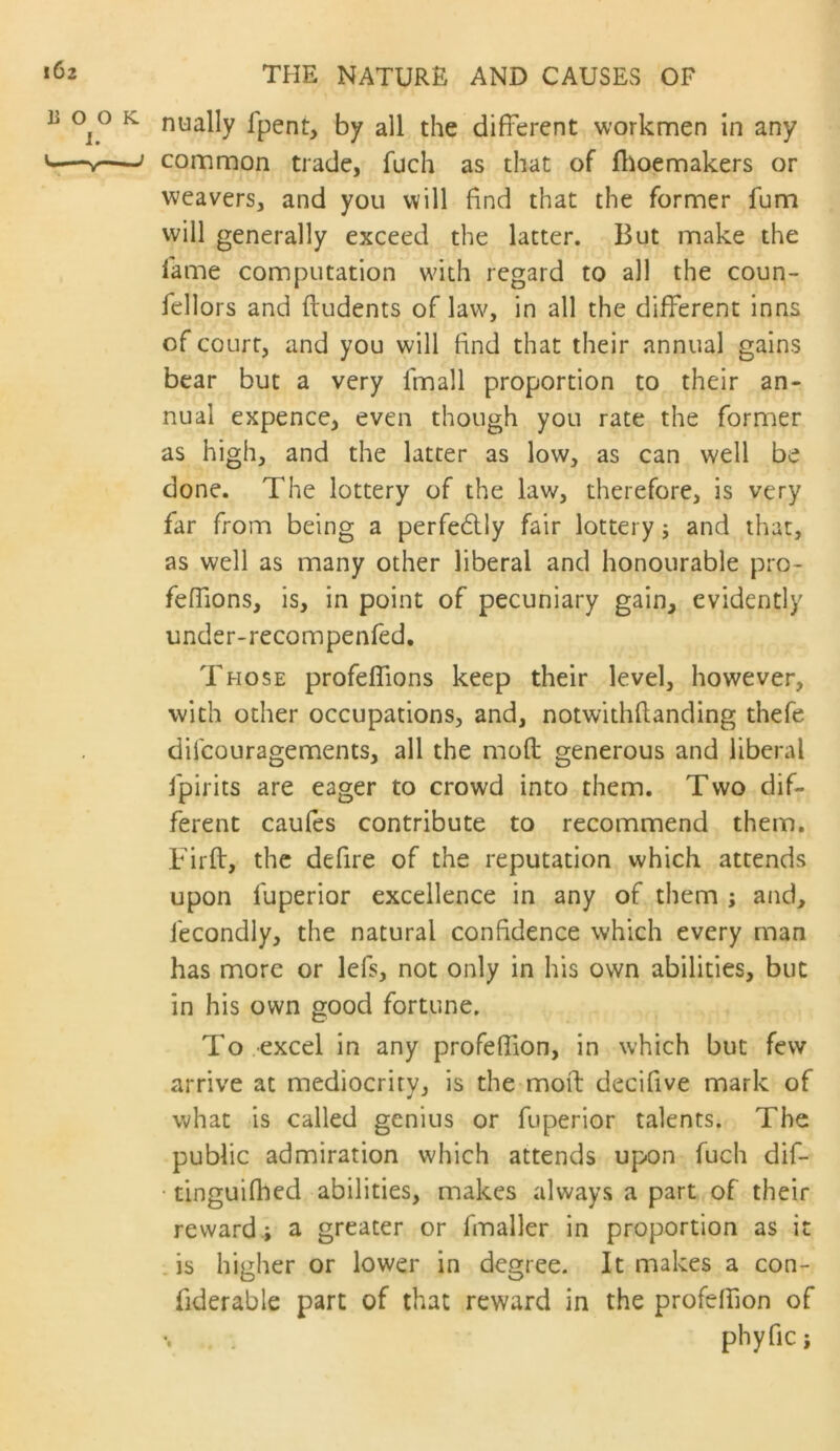 i6z li o o I. Cl—V- THE NATURE AND CAUSES OF ^ nually fpent, by all the different workmen in any common trade, fuch as that of flioemakers or weavers, and you will find that the former fum will generally exceed the latter. But make the fame computation w'ith regard to all the coun- fellors and ftudents of law^ in all the different inns of court, and you will find that their annual gains bear but a very Imall proportion to their an- nual expence, even though you rate the former as high, and the latter as low, as can well be done. The lottery of the law, therefore, is very far from being a perfedly fair lottery; and that, as well as many other liberal and honourable pro- feffions, is, in point of pecuniary gain, evidently under-recompenfed. Those profeflions keep their level, however, with other occupations, and, notwithffanding thefe difeouragements, all the mod generous and liberal fpirits are eager to crowd into them. Two dif- ferent cauies contribute to recommend them. Firft, the defire of the reputation which attends upon fuperior excellence in any of them ; and, fecondly, the natural confidence which every man has more or lefs, not only in his own abilities, but in his own good fortune. To excel in any profeffion, in which but few arrive at mediocrity, is the mofl: decifive mark of what is called genius or fuperior talents. The public admiration which attends upon fuch dif- • tinguifhed abilities, makes always a part of their reward.; a greater or fmaller in proportion as it . is higher or lower in degree. It makes a con- fiderable part of that reward in the profelfion of phyfic;