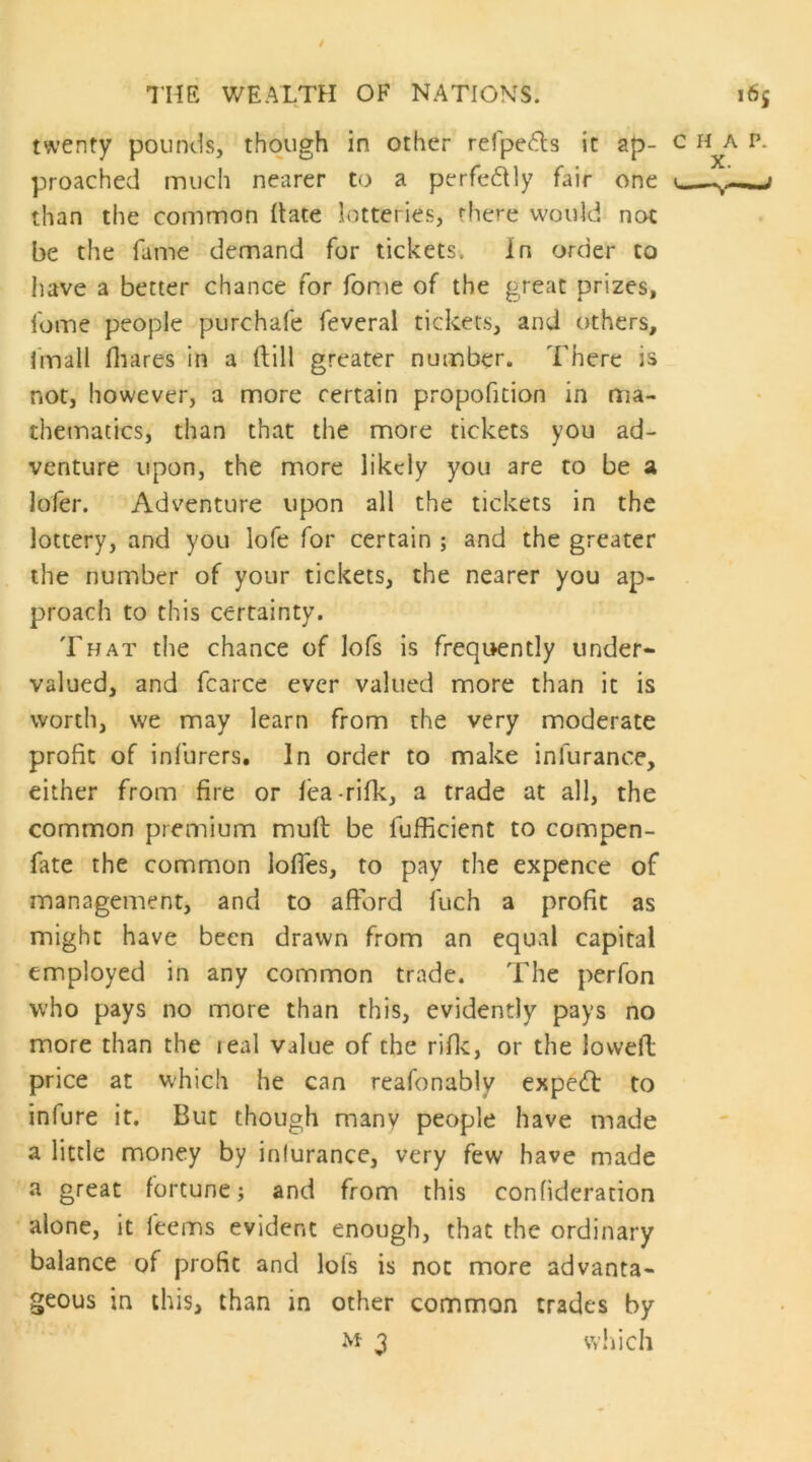 twenty pounds, though in other refpeds it ap- proached much nearer to a perfedHy fair one than the common (late lotteries, there would not be the fame demand for tickets. In order to have a better chance for fome of the great prizes, fome people purchafe feveral tickets, and others, fmall fliares in a (lill greater number. There is not, however, a more certain propofition in ma- thematics, than that the more tickets you ad- venture upon, the more likely you are to be a lofer. Adventure upon all the tickets in the lottery, and you lofe for certain ; and the greater the number of your tickets, the nearer you ap- proach to this certainty. Tpjat the chance of lofs is frequently under- valued, and fcarce ever valued more than it is worth, we may learn from the very moderate profit of infurers. In order to make infurance, either from fire or (ea-rifk, a trade at all, the common premium mud be fufficient to compen- fate the common lolTes, to pay the expence of management, and to afford fuch a profit as might have been drawn from an equal capital employed in any common trade. The perfon who pays no more than this, evidently pays no more than the real value of the rifle, or the lowed price at W'hich he can reafonably expe(d to infure it. But though many people have made a little money by inlurance, very few have made a great fortune; and from this confideration alone, it feems evident enough, that the ordinary balance of profit and lofs is not more advanta- geous in this, than in other common trades by 3 wliich