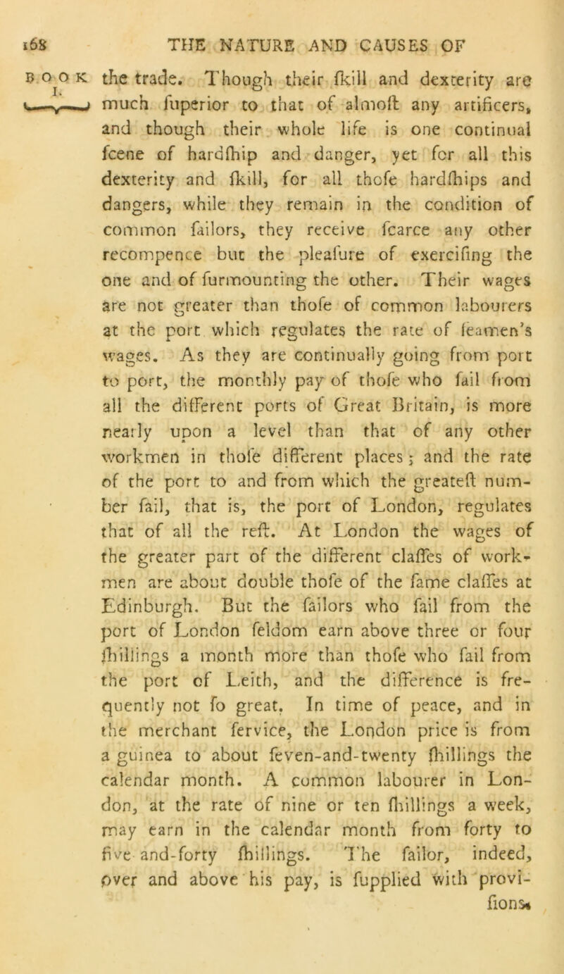 3.0^0 K the trade. Though their ^fkili and dexterity are much fiiperior to that of*almoft any artificers, and though their, whole 'life is one continual fcene of hardlhip and danger, yet for all this dexterity and fkill, for all thofe hardfhips and dangers, while they remain in the condition of common failors, they receive fcarce atiy other recompence but the pleafure of exercifing the one and of furmounting the other. Their wages are not eteater than thofe of common labourers at the port which regulates the rate of (eamen’s wages. As they are continually going from port to port, the monthly pay of thofe who fail from all the difFerenc ports of Great Britain, is more nearly upon a level than that of any other workmen in thofe difierenc places; and the rate of the port to and from which the greateft num- ber fail, that is, the port of London, regulates that of all the reft. At London the wages of the greater part of the different claffes of work- men are about double thofe of the fame claffes at Edinburgh, But the failors who fail from the port of London feldom earn above three or four killings a month more than thofe who fail from the port of Leith, and the difference is fre- quently not fo great. In time of peace, and in the merchant fervice, the London price is from a guinea to about feven-and-twenty fliillings the calendar month. A common labourer in Lon- don, at the rate of nine or ten killings a week, may earn in the calendar month from forty to five-and-forty (hillings. 'The failor, indeed, over and above his pay, is fupplied with provi- fions*