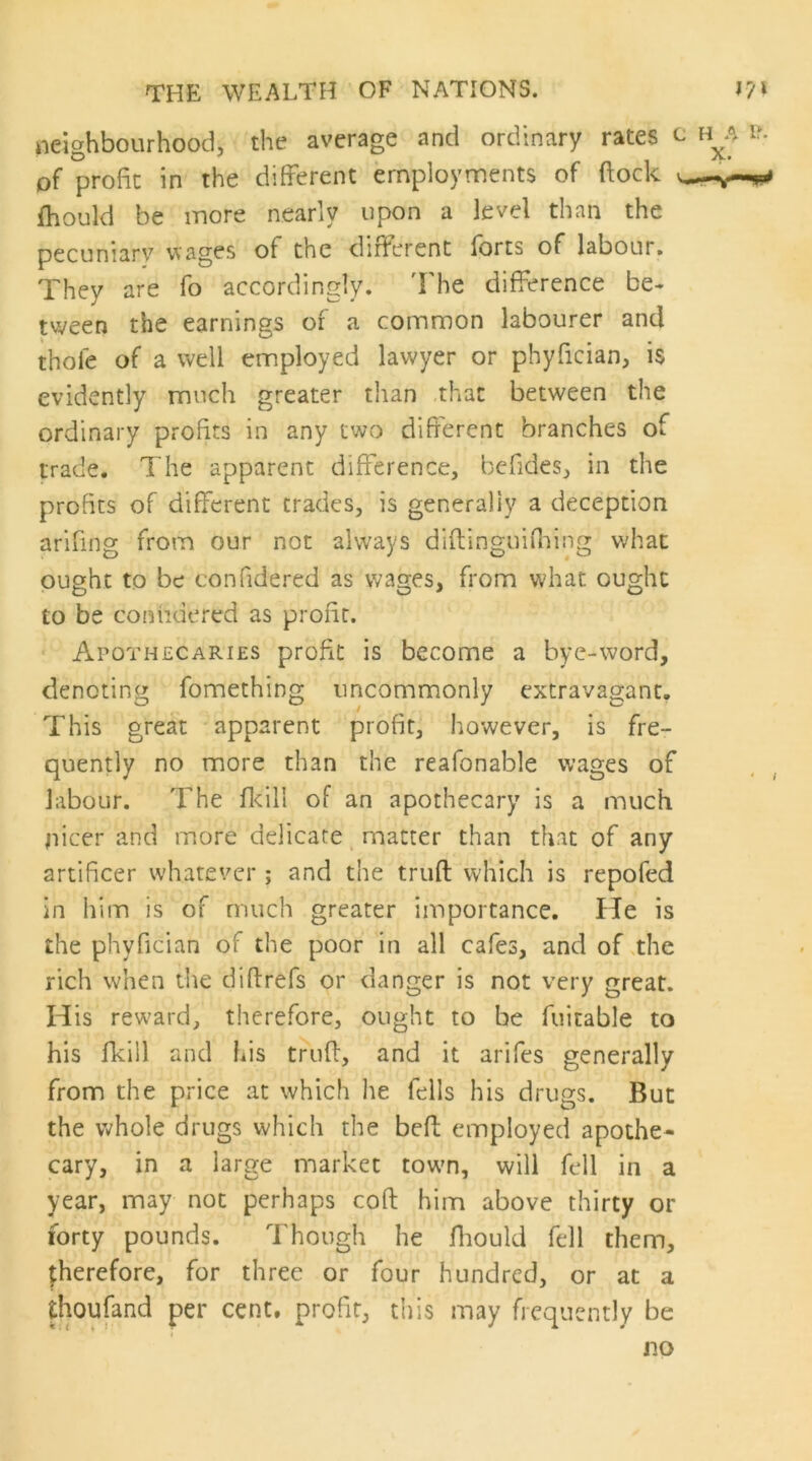 neighbourhood, the average and ordinary rates c h^a i?. of profit in the different employments of ftock fhould be more nearly upon a level than the pecuniary wages of the dirferent Ibrts of labour. They are fo accordingly. 'I'he difference be- tween the earnings of a common labourer and thofe of a well employed lawyer or phyfician, is evidently much greater than that between the ordinary profits in any two difierent branches of trade. The apparent difference, befides, in the profits of different trades, is generally a deception arifing from our not always diftinguiffing what ought to be confidered as wages, from what ought to be coniidered as profit. ' Apothecaries profit is become a byc-word, denoting fomething uncommonly extravagant. This great apparent profit, however, is fre- quently no more than the reafonable wages of labour. The flcill of an apothecary is a much nicer and more delicate, matter than that of any artificer whatever ; and the triift which is repofed in him is of much greater importance. He is the phyfician of the poor in all cafes, and of ^the rich when the diftrefs or danger is not very great. His reward, therefore, ought to be fuitable to his fkill and his truff, and it arifes generally from the price at which he fells his drugs. But the whole drugs which the befi: employed apothe- cary, in a large market tow’n, will fell in a year, may not perhaps coft him above thirty or forty pounds. Though he fliould fell them, therefore, for three or four hundred, or at a thoufand per cent, profit, this may frequently be no