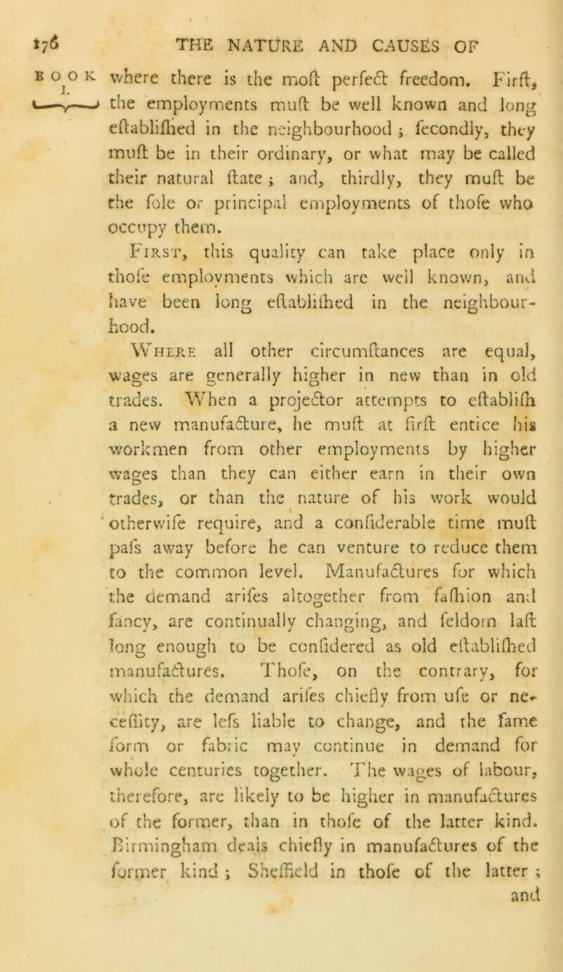 where there is the mofl: perfe£l freedom. Firfl, the 'employments mufl be well known and long eftabliflied in the neighbourhood j, fecondly, they inuft be in their ordinary, or what may be called their natural ftate ; and, thirdly, they muft be the foie or principal employments of thofe who occupy them. First, this quality can take place only ifi thole employments which are well known, and have been long eftablilhed in the neighbour- hood. Where all other clrcumdances are equal, wages are generally higher in new than in old trades. When a proje6lor attempts to eftabliOi a new manufaflure, he mult at Pird: entice his workmen from other employments by higher wages than they can either earn in their own trades, or than the nature of his work would I ‘othervvife require, and a confiderable time mud pafs away before he can venture to reduce them to the common level. Manufactures for which the demand arifes altogether from fafliion and fancy, are continually changing, and feldorn lad long enough to be confidered as old edablifhed manufaftures. Thofe, on the contrary, for which the demand arifes chiefly from ufe or ne*- ¥ ctfiity, are lefs liable to change, and the fame form or fabric may continue in demand for whole centuries together. The wages of labour, therefore, are likely to be higher in manufactures of the former, than in thofe of the latter kind. Birmingham deals chiefly in manufa6tures of the former kind ; Sheffield in thofe of the latter ; and