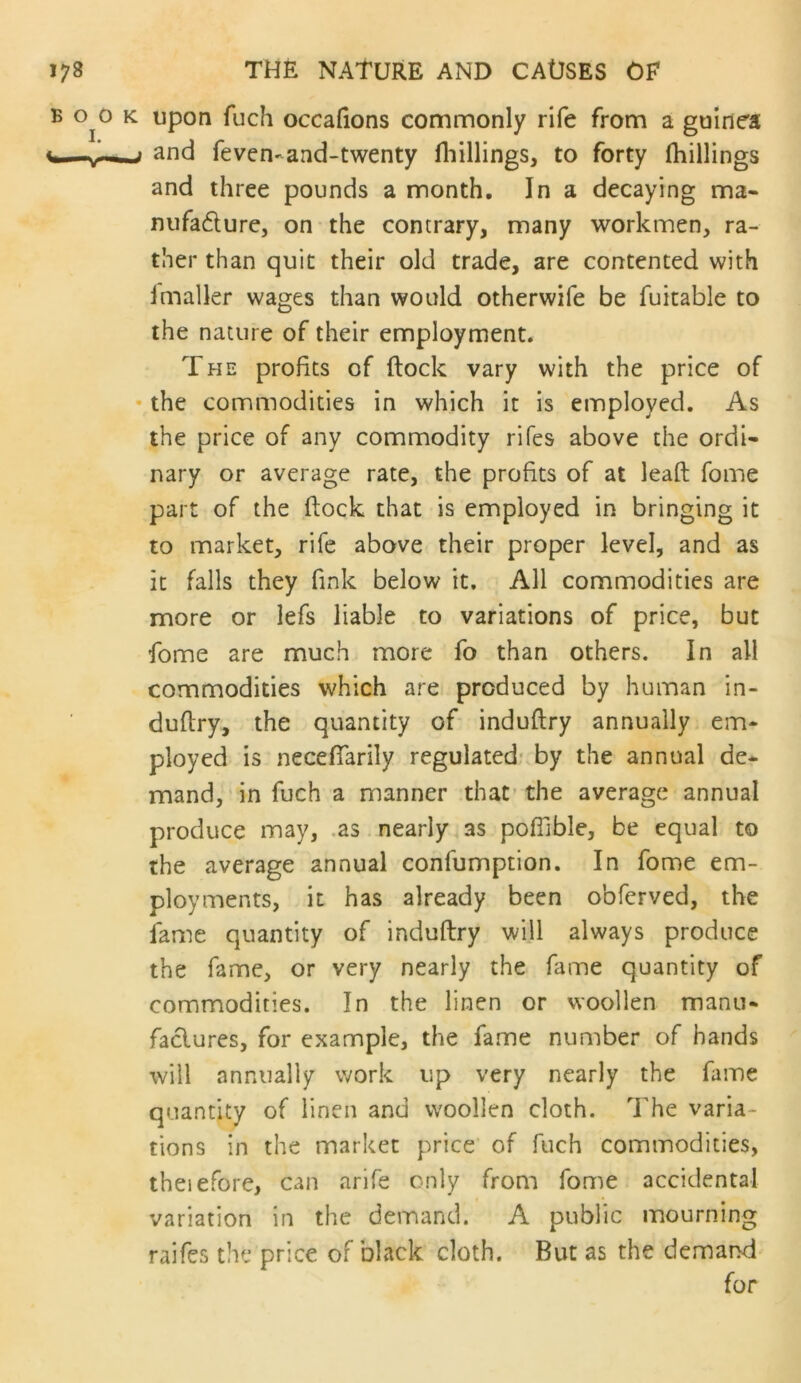 upon fuch occafions commonly rife from a guinea and feven-and-twenty fliillings, to forty (hillings and three pounds a month. In a decaying ma- mifadurc, on the contrary, many workmen, ra- ther than quit their old trade, are contented with (mailer wages than would otherwife be fuitable to the nature of their employment. The profits of (lock vary with the price of the commodities in which it is employed. As the price of any commodity rifes above the ordi- nary or average rate, the profits of at lead fome part of the dock that is employed in bringing it to market, rife above their proper level, and as it falls they fink below it. All commodities are more or lefs liable to variations of price, but fome are much more fo than others. In all commodities which are produced by human in- dudry, the quantity of indudry annually em- ployed is necefiarily regulated: by the annual de- mand, in fuch a manner that’ the average annual produce may, .as. nearly as pofTible, be equal to the average annual confumption. In fome em- ployments, it has already been obferved, the fame quantity of indudry will always produce the fame, or very nearly the fame quantity of commodities. In the linen or woollen manu- faclures, for example, the fame number of hands will annually work up very nearly the fame quantity of linen and woollen cloth. The varia- tions in the market price’ of fuch commodities, theiefore, can arife only from fome accidental variation in the demand. A public mourning raifes the price of black cloth. But as the demand for