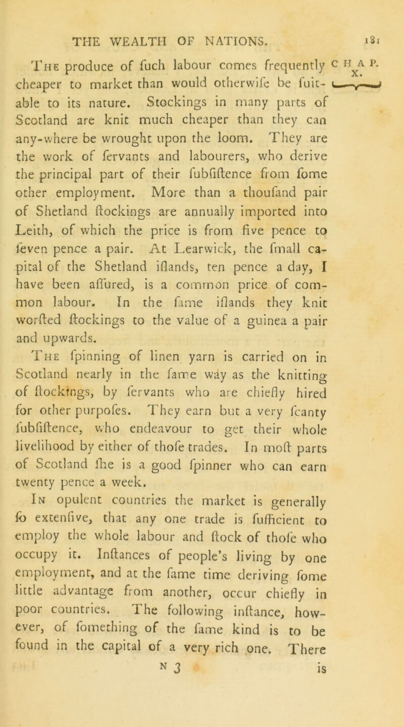 The produce of fuch labour comes frequently cheaper to market than would otherwifc be fuic- able to its nature. Stockings in many parts of Scotland are knit much cheaper than they can any-vvhere be wrought upon the loom. They are the work of fervants and labourers, who derive the principal part of their fubfiftence from fome other employment. More than a thoufand pair of Shetland (lockings are annually imported into Leith, of which the price is from five pence to feven pence a pair. At Learwick, the fmall ca- pital of the Shetland ifiands, ten pence a day, I have been allured, is a common price of com- mon labour. In the fame ifiands they knit w'Grfted ftockings to the value of a guinea a pair and upwards. The fpinning of linen yarn is carried on in Scotland nearly in the fame way as the knitting of (lockings, by fervants who are chiefly hired for ocher purpofes. They earn but a very fcanty fubfiftence, who endeavour to get their w'hole livelihood by either of thofe trades. In moft parts of Scotland ike is a good fpinner who can earn twenty pence a week. In opulent countries the market is generally fb extenfive, that any one trade is fuificient to employ the whole labour and ftock of thole who occupy it. Inftances of people’s living by one employment, and at the fame time deriving fome little advantage from another, occur chiefly in poor countries. The following inftance, how- ever, of fomething of the fame kind is to be found in the capital of a very rich .one. There N 3 IS