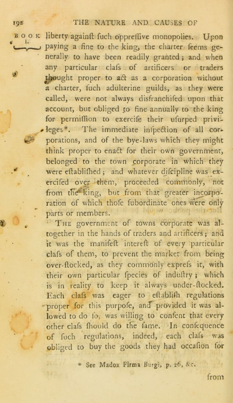 liberty agalnfl: fuch opprdfive monopolies. Upon paying a fine to the king, the charter ftems ge- nerally to have been readily granted; and when any particular clafs of artificers or traders lijought proper to ad as a corporation without a charter, fuch adulterine guilds, as they were called, were not always disfranchifed upon that account, but obliged to fine annually to the king for perrnifiion to exercife their ufurped privi- rleges*. The immediate infpedion of all cor- porations, and of the bye-laws which they might think proper to enad for their own government, belonged to the town corporate in which they were eftablifiaed ; and whatever c^fcipline was ex- ercifed over - them, proceeded commonly, not from tlT^king, but from that greater incorpo- ration of which thofe fubordinate ones were only parts or members. ' ' * The government of towns corporate w’as al- together in the hands of traders and artificers: and it was the manifeft interefi; of every particular clafs of them, to prevent the market from being over-(locked, as they commonly* exprefs it, with their own particular fpecies of indullry ; which is in reality to keep it always under-ftocked. Each clafs was eager to eflablifli regulations proper for this purpofe, anf provided it was al- lowed to do fo, was willing to confcnt that every other clafs fliould do the fame. In confequencc of fuch regulations, indeed, each clafs w’as obliged to buy the goods they had occafion for * See Madox Firma Burgi, p. 26, ^v-c, from